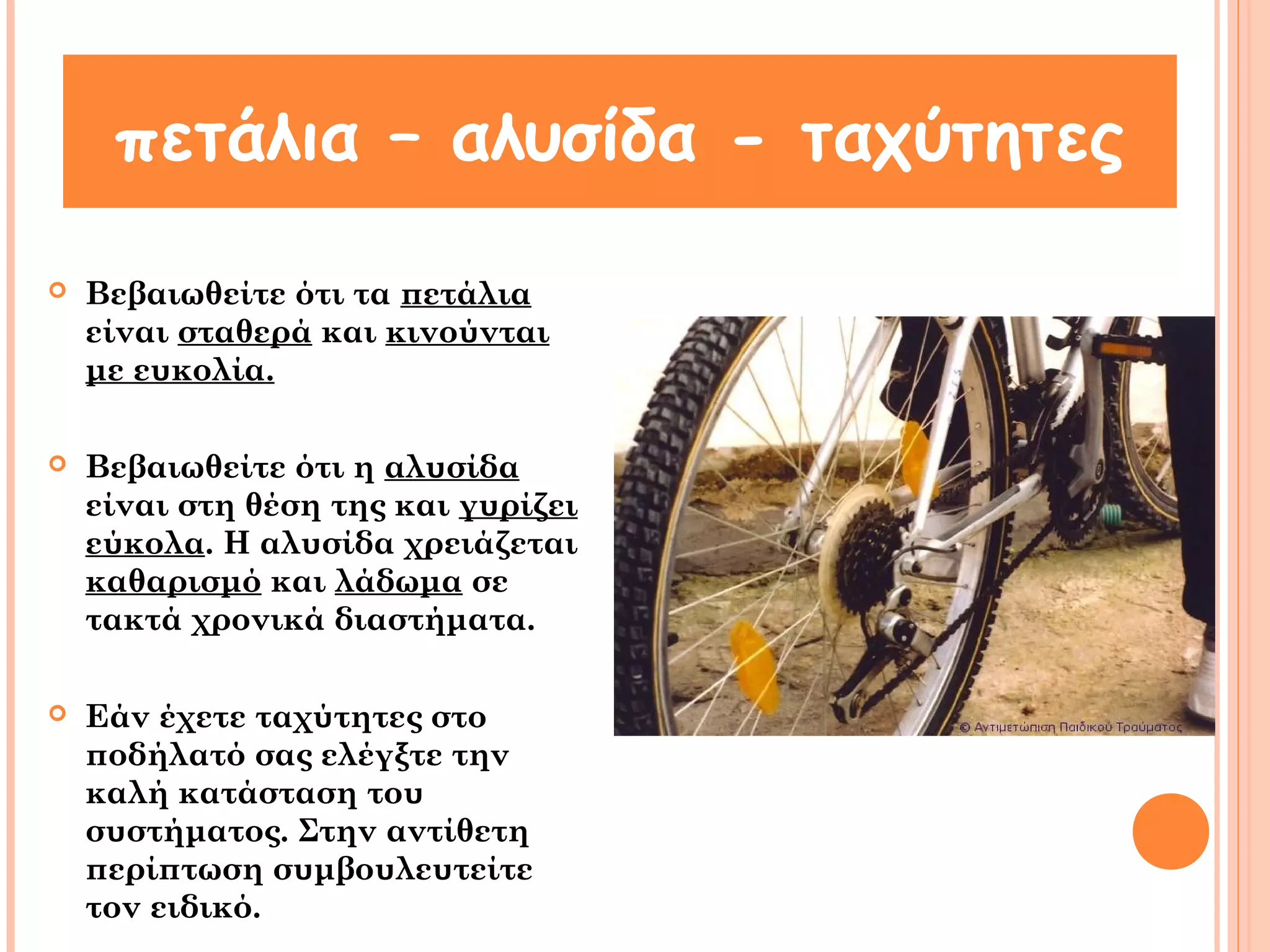 πετάλια – αλυσίδα - ταχύτητες 
 Βεβαιωθείτε ότι τα πετάλια 
είναι σταθερά και κινούνται 
με ευκολία. 
 Βεβαιωθείτε ότι η αλυσίδα 
είναι στη θέση της και γυρίζει 
εύκολα. Η αλυσίδα χρειάζεται 
καθαρισμό και λάδωμα σε 
τακτά χρονικά διαστήματα. 
 Εάν έχετε ταχύτητες στο 
ποδήλατό σας ελέγξτε την 
καλή κατάσταση του 
συστήματος. Στην αντίθετη 
περίπτωση συμβουλευτείτε 
τον ειδικό. 
 