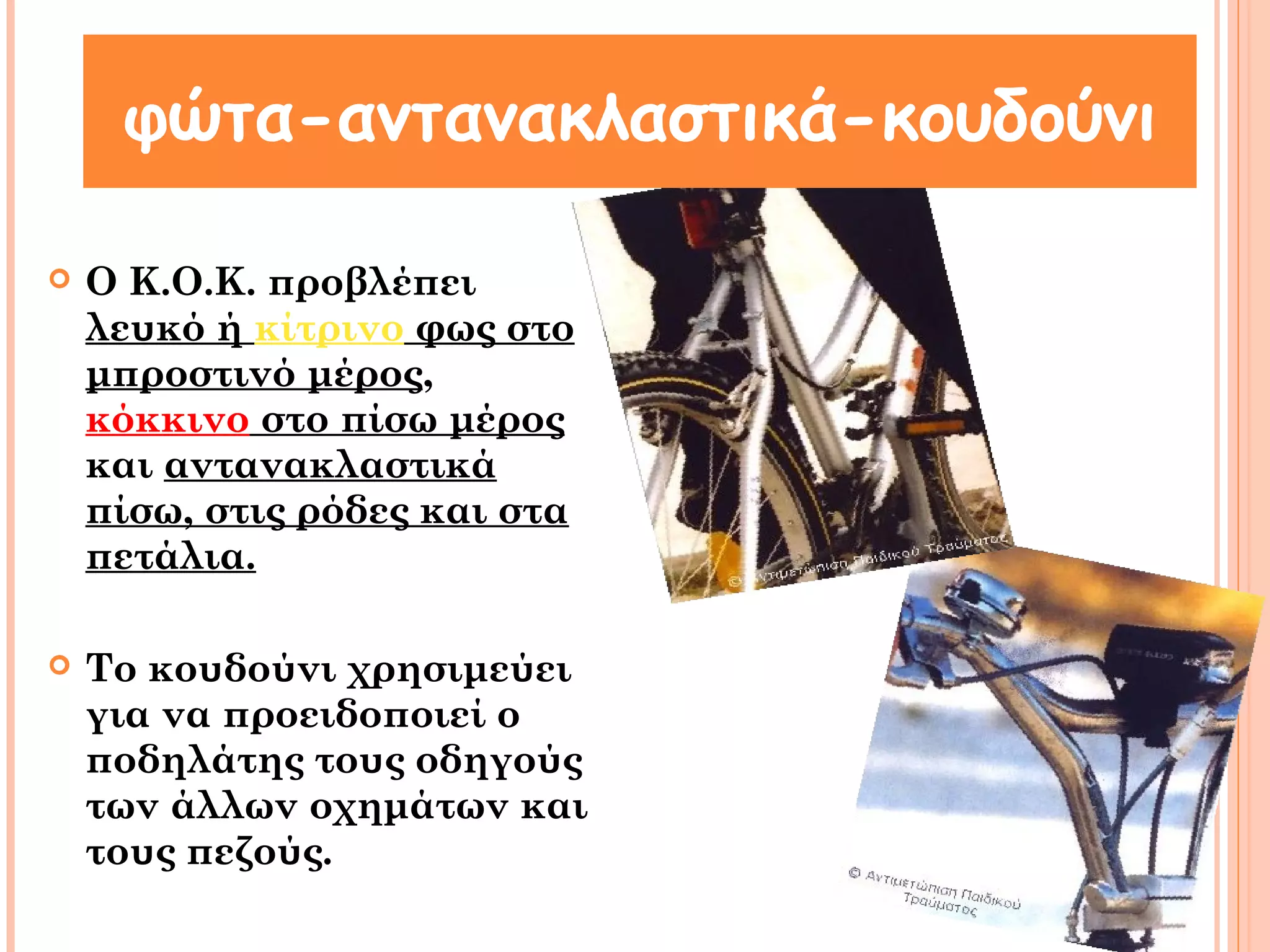 φώτα-αντανακλαστικά-κουδούνι 
 Ο Κ.Ο.Κ. προβλέπει 
λευκό ή κίτρινο φως στο 
μπροστινό μέρος, 
κόκκινο στο πίσω μέρος 
και αντανακλαστικά 
πίσω, στις ρόδες και στα 
πετάλια. 
 Το κουδούνι χρησιμεύει 
για να προειδοποιεί ο 
ποδηλάτης τους οδηγούς 
των άλλων οχημάτων και 
τους πεζούς. 
 