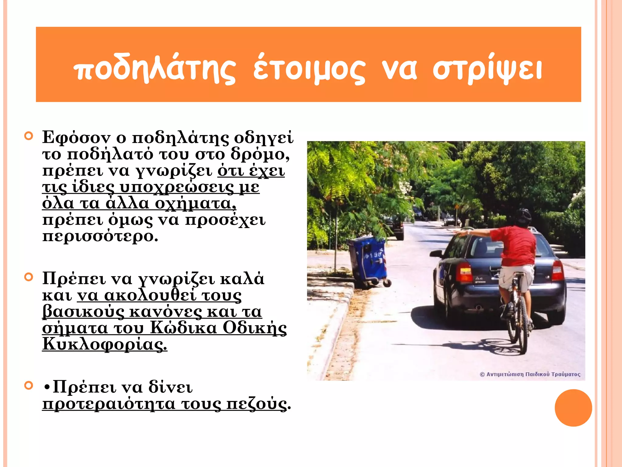 ποδηλάτης έτοιμος να στρίψει 
 Εφόσον ο ποδηλάτης οδηγεί 
το ποδήλατό του στο δρόμο, 
πρέπει να γνωρίζει ότι έχει 
τις ίδιες υποχρεώσεις με 
όλα τα άλλα οχήματα, 
πρέπει όμως να προσέχει 
περισσότερο. 
 Πρέπει να γνωρίζει καλά 
και να ακολουθεί τους 
βασικούς κανόνες και τα 
σήματα του Κώδικα Οδικής 
Κυκλοφορίας. 
 •Πρέπει να δίνει 
προτεραιότητα τους πεζούς. 
 