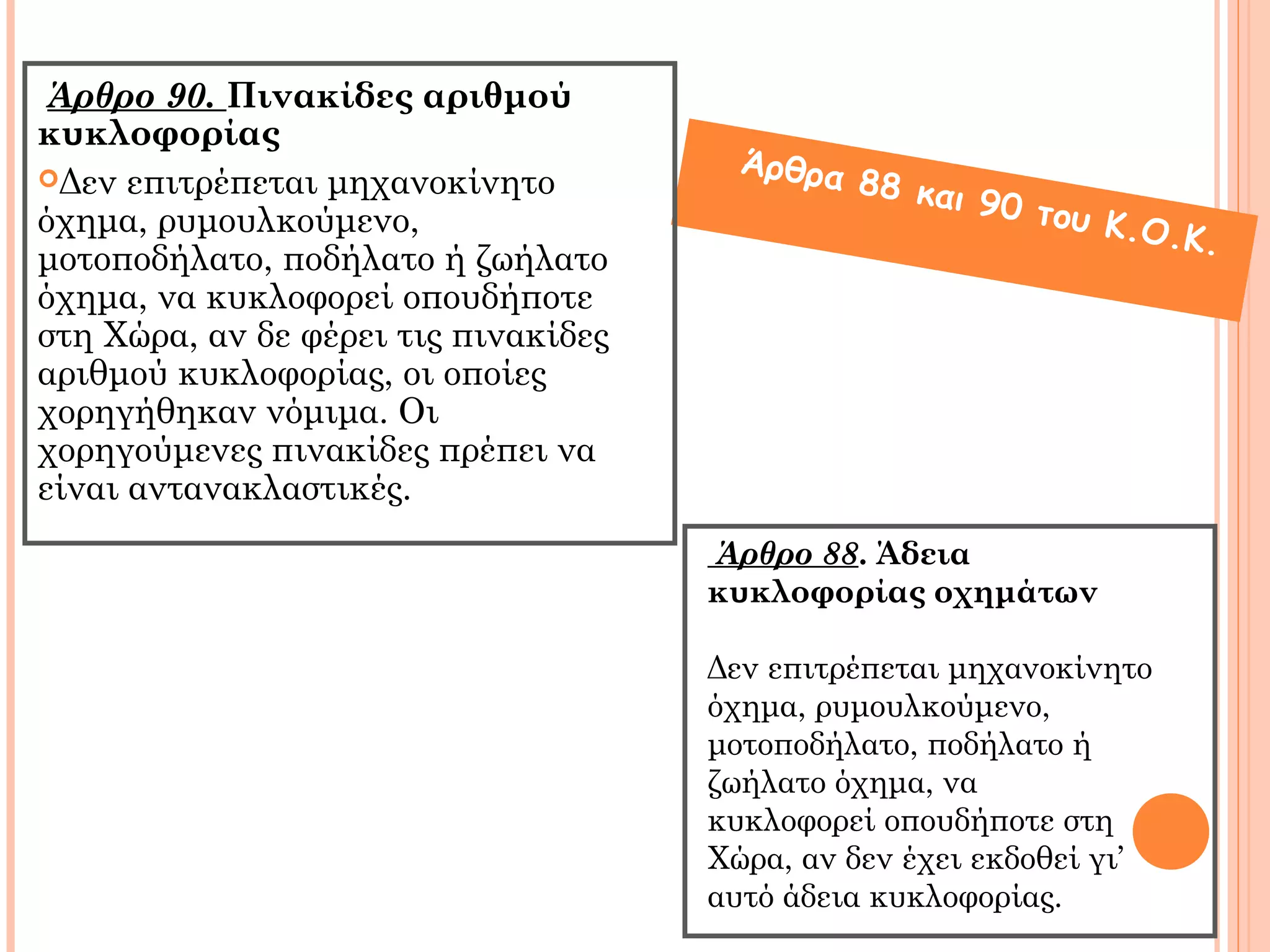 Άρθρο 90. Πινακίδες αριθμού 
κυκλοφορίας 
Δεν επιτρέπεται μηχανοκίνητο 
όχημα, ρυμουλκούμενο, 
μοτοποδήλατο, ποδήλατο ή ζωήλατο 
όχημα, να κυκλοφορεί οπουδήποτε 
στη Χώρα, αν δε φέρει τις πινακίδες 
αριθμού κυκλοφορίας, οι οποίες 
χορηγήθηκαν νόμιμα. Οι 
χορηγούμενες πινακίδες πρέπει να 
είναι αντανακλαστικές. 
Άρθρα 88 και 90 του Κ.Ο.Κ. 
Άρθρο 88. Άδεια 
κυκλοφορίας οχημάτων 
Δεν επιτρέπεται μηχανοκίνητο 
όχημα, ρυμουλκούμενο, 
μοτοποδήλατο, ποδήλατο ή 
ζωήλατο όχημα, να 
κυκλοφορεί οπουδήποτε στη 
Χώρα, αν δεν έχει εκδοθεί γι’ 
αυτό άδεια κυκλοφορίας. 
 