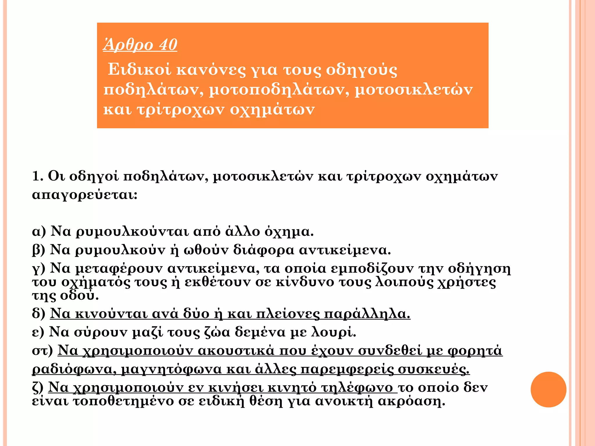Άρθρο 40 
Ειδικοί κανόνες για τους οδηγούς 
ποδηλάτων, μοτοποδηλάτων, μοτοσικλετών 
και τρίτροχων οχημάτων 
1. Οι οδηγοί ποδηλάτων, μοτοσικλετών και τρίτροχων οχημάτων 
απαγορεύεται: 
α) Να ρυμουλκούνται από άλλο όχημα. 
β) Να ρυμουλκούν ή ωθούν διάφορα αντικείμενα. 
γ) Να μεταφέρουν αντικείμενα, τα οποία εμποδίζουν την οδήγηση 
του οχήματός τους ή εκθέτουν σε κίνδυνο τους λοιπούς χρήστες 
της οδού. 
δ) Να κινούνται ανά δύο ή και πλείονες παράλληλα. 
ε) Να σύρουν μαζί τους ζώα δεμένα με λουρί. 
στ) Να χρησιμοποιούν ακουστικά που έχουν συνδεθεί με φορητά 
ραδιόφωνα, μαγνητόφωνα και άλλες παρεμφερείς συσκευές. 
ζ) Να χρησιμοποιούν εν κινήσει κινητό τηλέφωνο το οποίο δεν 
είναι τοποθετημένο σε ειδική θέση για ανοικτή ακρόαση. 
 