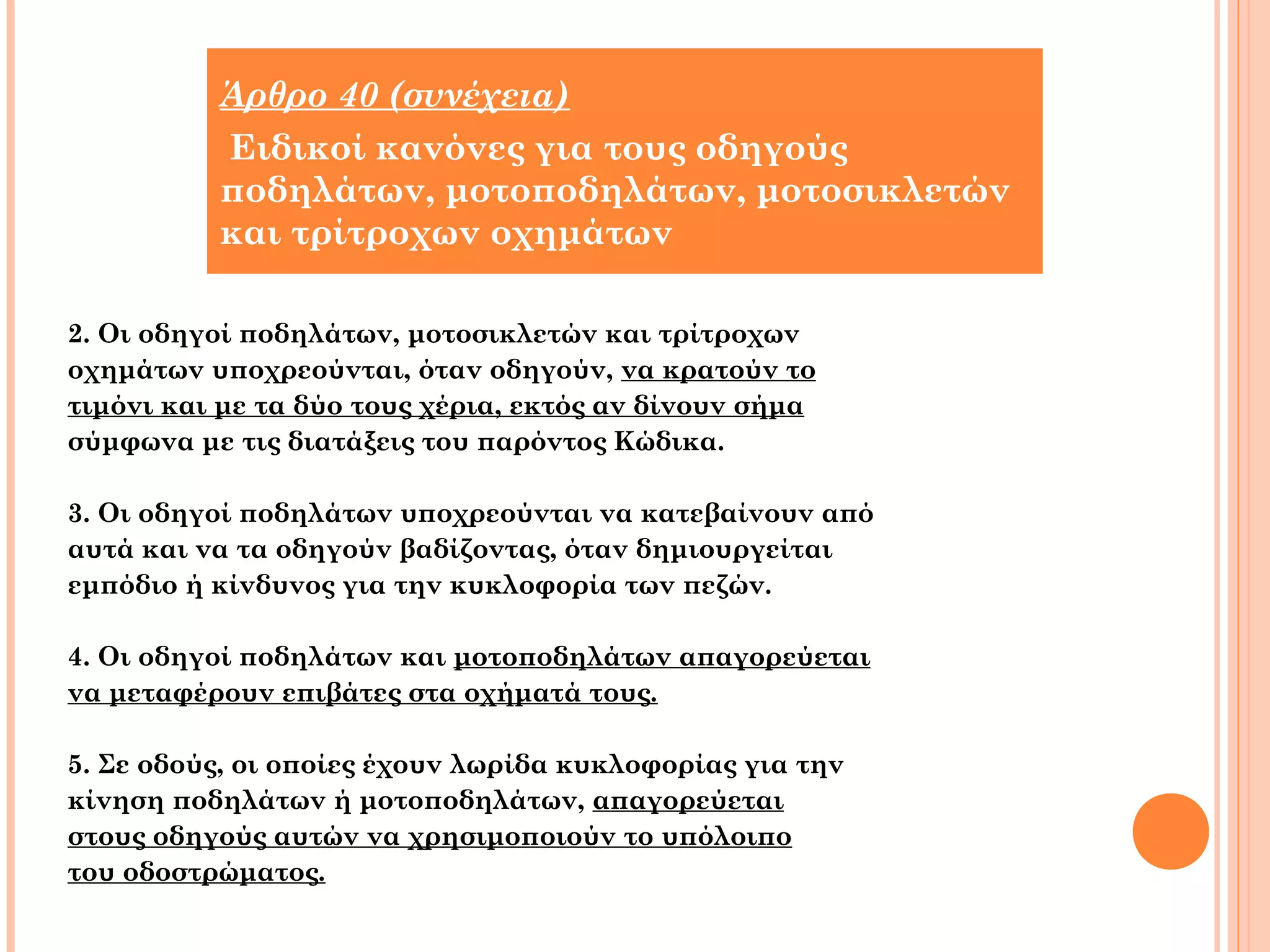 Άρθρο 40 (συνέχεια) 
Ειδικοί κανόνες για τους οδηγούς 
ποδηλάτων, μοτοποδηλάτων, μοτοσικλετών 
και τρίτροχων οχημάτων 
2. Οι οδηγοί ποδηλάτων, μοτοσικλετών και τρίτροχων 
οχημάτων υποχρεούνται, όταν οδηγούν, να κρατούν το 
τιμόνι και με τα δύο τους χέρια, εκτός αν δίνουν σήμα 
σύμφωνα με τις διατάξεις του παρόντος Κώδικα. 
3. Οι οδηγοί ποδηλάτων υποχρεούνται να κατεβαίνουν από 
αυτά και να τα οδηγούν βαδίζοντας, όταν δημιουργείται 
εμπόδιο ή κίνδυνος για την κυκλοφορία των πεζών. 
4. Οι οδηγοί ποδηλάτων και μοτοποδηλάτων απαγορεύεται 
να μεταφέρουν επιβάτες στα οχήματά τους. 
5. Σε οδούς, οι οποίες έχουν λωρίδα κυκλοφορίας για την 
κίνηση ποδηλάτων ή μοτοποδηλάτων, απαγορεύεται 
στους οδηγούς αυτών να χρησιμοποιούν το υπόλοιπο 
του οδοστρώματος. 
 