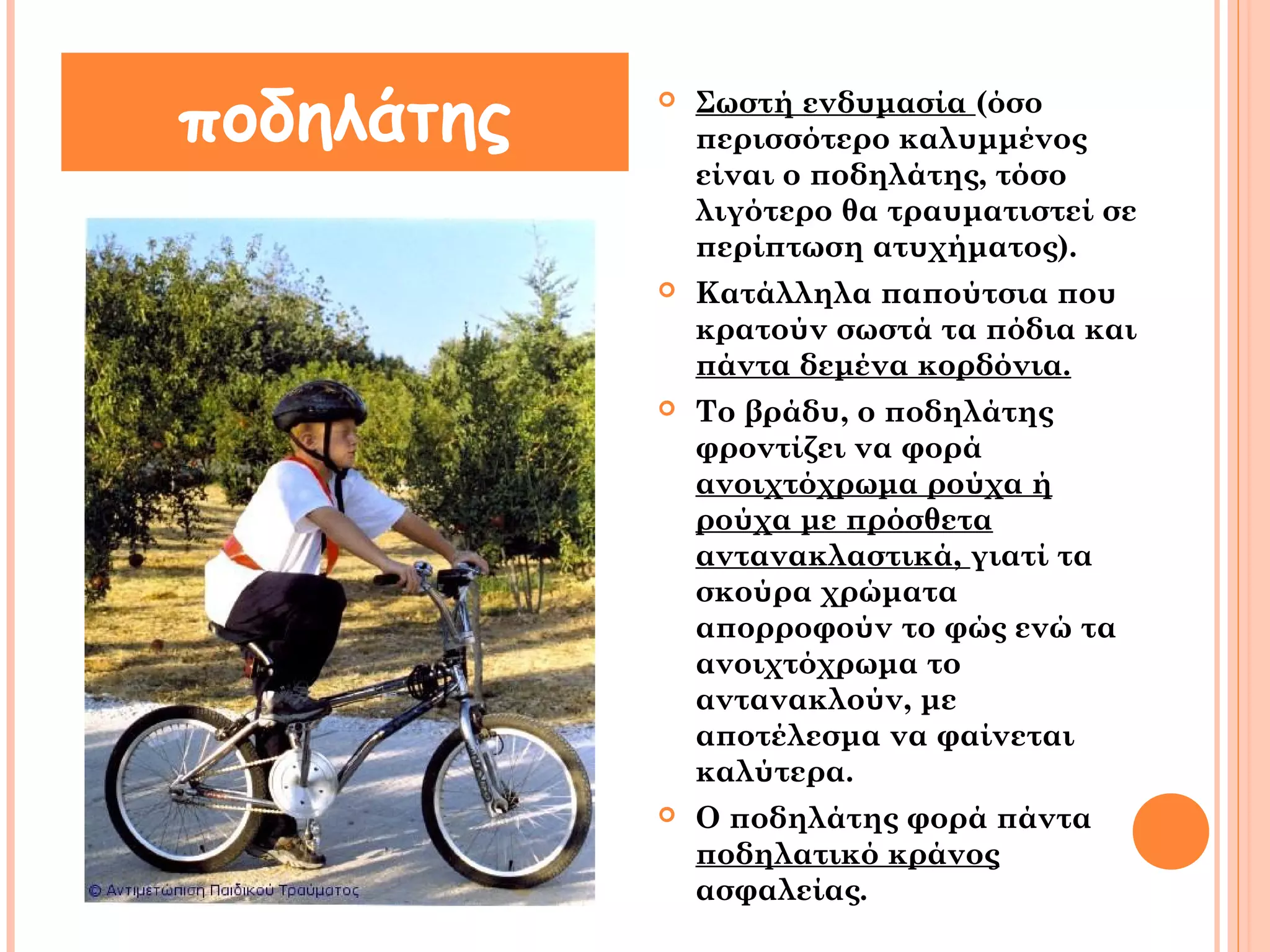  Σωστή ενδυμασία (όσο 
περισσότερο καλυμμένος 
είναι ο ποδηλάτης, τόσο 
λιγότερο θα τραυματιστεί σε 
περίπτωση ατυχήματος). 
 Κατάλληλα παπούτσια που 
κρατούν σωστά τα πόδια και 
πάντα δεμένα κορδόνια. 
 Το βράδυ, ο ποδηλάτης 
φροντίζει να φορά 
ανοιχτόχρωμα ρούχα ή 
ρούχα με πρόσθετα 
αντανακλαστικά, γιατί τα 
σκούρα χρώματα 
απορροφούν το φώς ενώ τα 
ανοιχτόχρωμα το 
αντανακλούν, με 
αποτέλεσμα να φαίνεται 
καλύτερα. 
 Ο ποδηλάτης φορά πάντα 
ποδηλατικό κράνος 
ασφαλείας. 
ποδηλάτης 
 