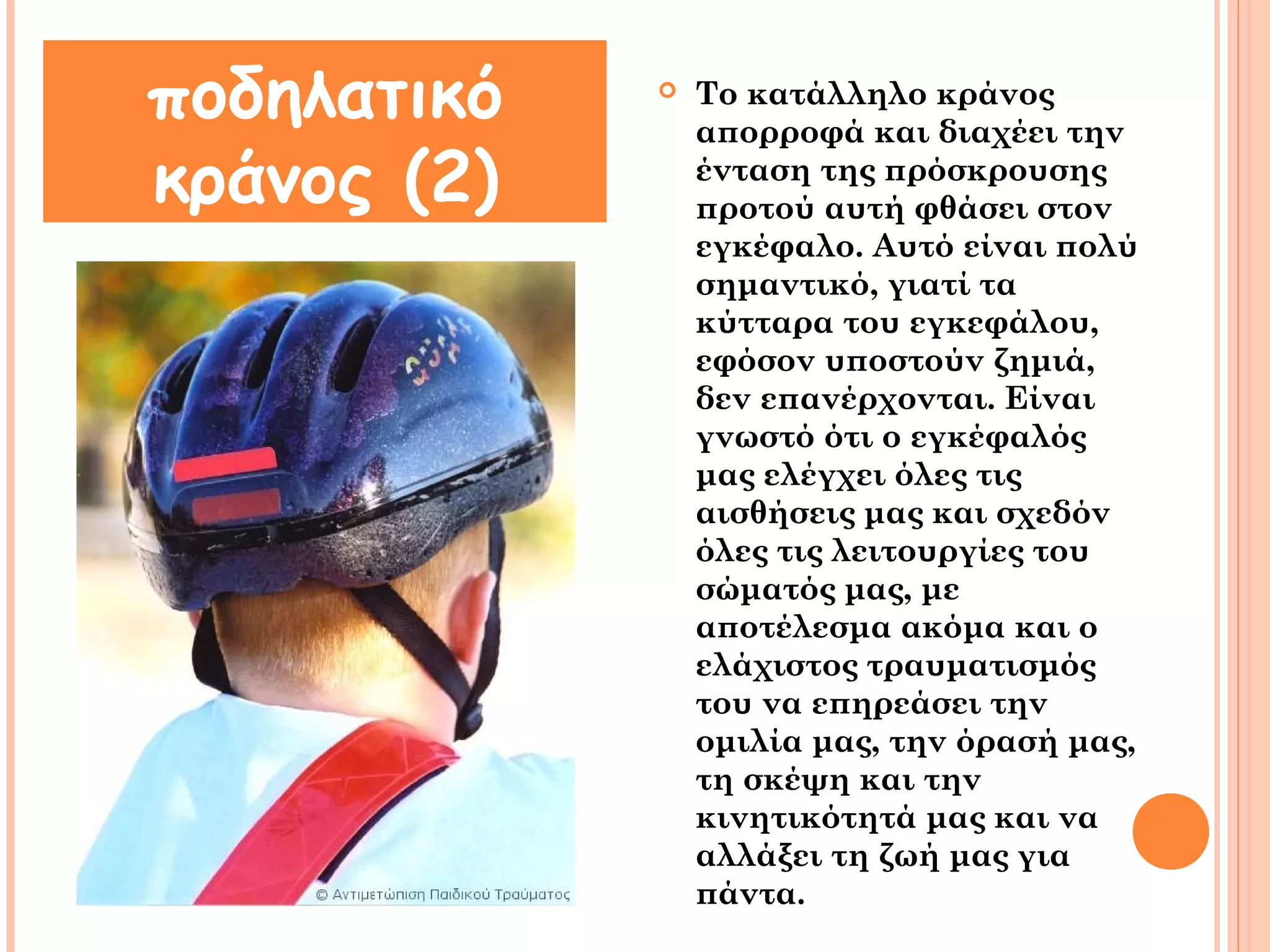  Το κατάλληλο κράνος 
απορροφά και διαχέει την 
ένταση της πρόσκρουσης 
προτού αυτή φθάσει στον 
εγκέφαλο. Αυτό είναι πολύ 
σημαντικό, γιατί τα 
κύτταρα του εγκεφάλου, 
εφόσον υποστούν ζημιά, 
δεν επανέρχονται. Είναι 
γνωστό ότι ο εγκέφαλός 
μας ελέγχει όλες τις 
αισθήσεις μας και σχεδόν 
όλες τις λειτουργίες του 
σώματός μας, με 
αποτέλεσμα ακόμα και ο 
ελάχιστος τραυματισμός 
του να επηρεάσει την 
ομιλία μας, την όρασή μας, 
τη σκέψη και την 
κινητικότητά μας και να 
αλλάξει τη ζωή μας για 
πάντα. 
ποδηλατικό 
κράνος (2) 
 