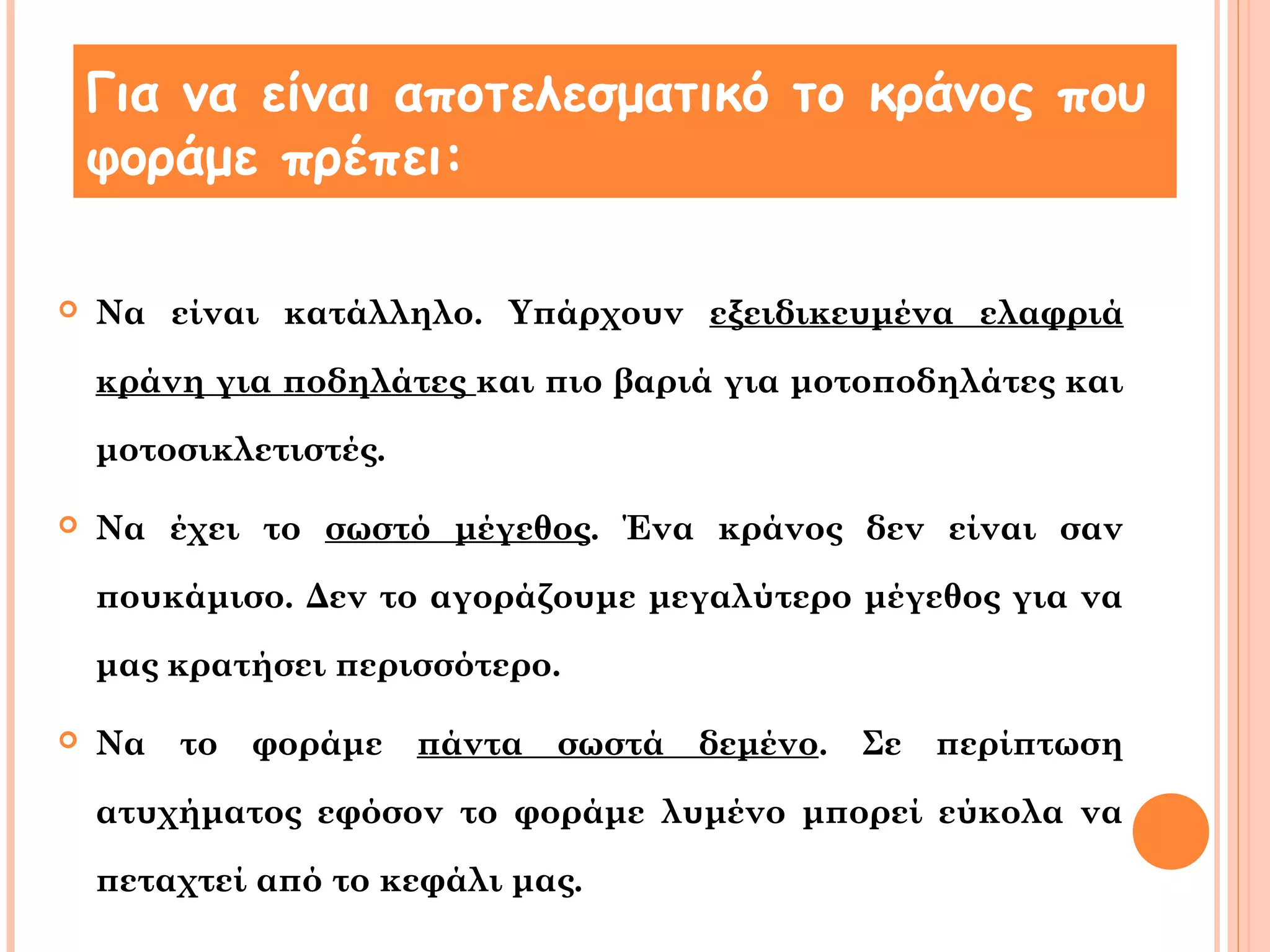 Για να είναι αποτελεσματικό το κράνος που 
φοράμε πρέπει: 
 Να είναι κατάλληλο. Υπάρχουν εξειδικευμένα ελαφριά 
κράνη για ποδηλάτες και πιο βαριά για μοτοποδηλάτες και 
μοτοσικλετιστές. 
 Να έχει το σωστό μέγεθος. Ένα κράνος δεν είναι σαν 
πουκάμισο. Δεν το αγοράζουμε μεγαλύτερο μέγεθος για να 
μας κρατήσει περισσότερο. 
 Να το φοράμε πάντα σωστά δεμένο. Σε περίπτωση 
ατυχήματος εφόσον το φοράμε λυμένο μπορεί εύκολα να 
πεταχτεί από το κεφάλι μας. 
 