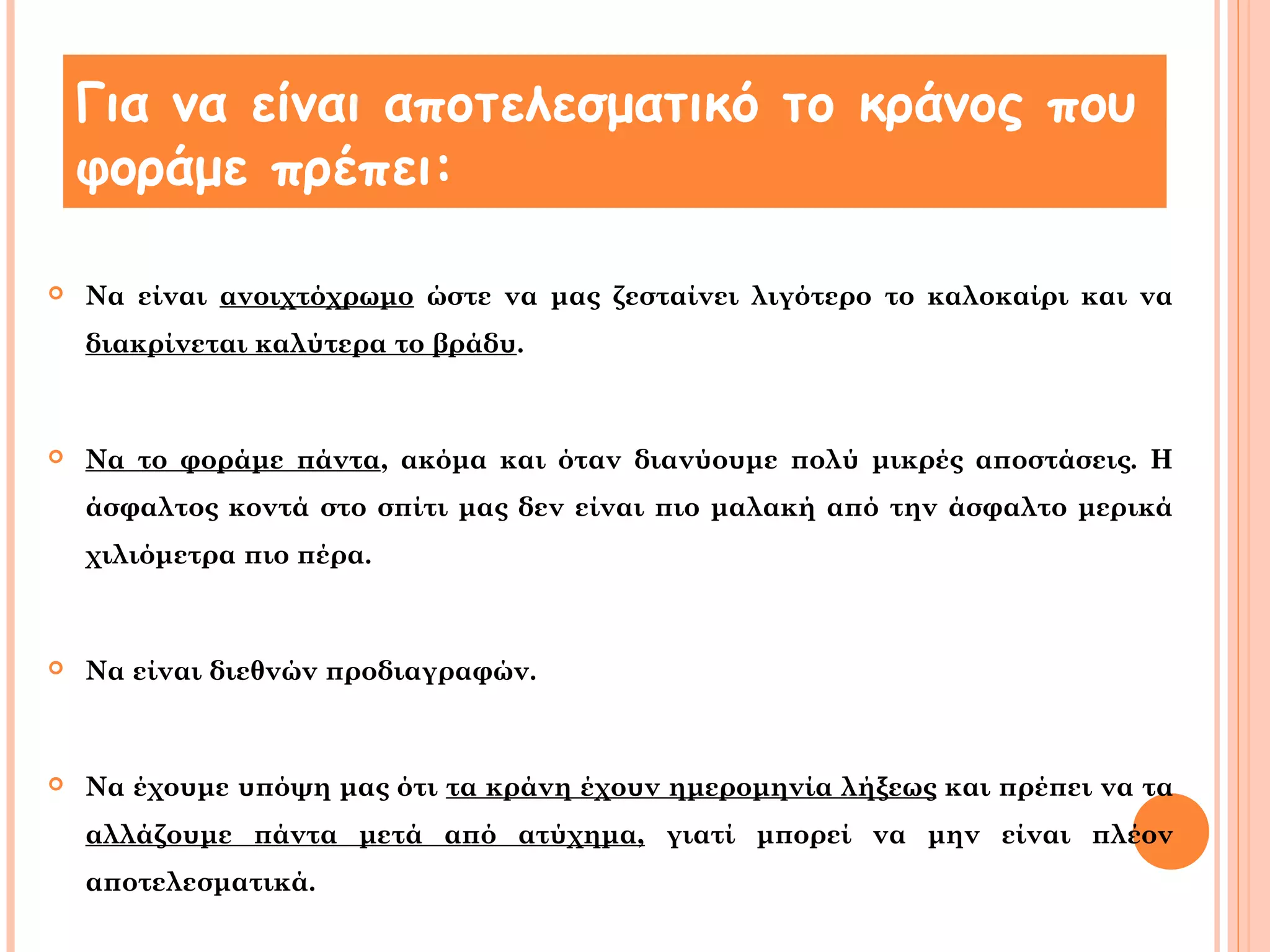 Για να είναι αποτελεσματικό το κράνος που 
φοράμε πρέπει: 
 Να είναι ανοιχτόχρωμο ώστε να μας ζεσταίνει λιγότερο το καλοκαίρι και να 
διακρίνεται καλύτερα το βράδυ. 
 Να το φοράμε πάντα, ακόμα και όταν διανύουμε πολύ μικρές αποστάσεις. Η 
άσφαλτος κοντά στο σπίτι μας δεν είναι πιο μαλακή από την άσφαλτο μερικά 
χιλιόμετρα πιο πέρα. 
 Να είναι διεθνών προδιαγραφών. 
 Να έχουμε υπόψη μας ότι τα κράνη έχουν ημερομηνία λήξεως και πρέπει να τα 
αλλάζουμε πάντα μετά από ατύχημα, γιατί μπορεί να μην είναι πλέον 
αποτελεσματικά. 
 