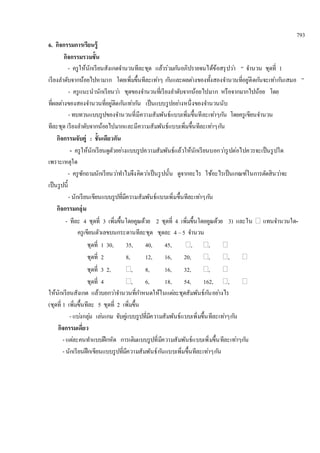 793 
6. กิจกรรมการเรียนรู้ 
กิจกรรมรวมชั้น 
- ครูให้นักเรียนสังเกตจา นวนทีละชุด แล้วร่วมกนัอภิปรายจนได้ข้อสรุปวา่ “ จา นวน ชุดที่ 1 
เรียงลา ดับจากน้อยไปหามาก โดยเพิ่มขึ้นทีละเทา่ๆ กนัและผลตา่งของทั้งสองจา นวนที่อยู่ติดกนัจะเทา่กนัเสมอ ” 
- ครูแนะนานักเรียนวา่ ชุดของจา นวนที่เรียงลา ดับจากน้อยไปมาก หรือจากมากไปน้อย โดย 
ที่ผลตา่งของสองจา นวนที่อยู่ติดกนัเทา่กนั เป็นแบบรูปอยา่งหนึ่งของจา นวนนับ 
- ทบทวนแบบรูปของจา นวนที่มีความสัมพันธ์แบบเพิ่มขึ้นทีละเทา่ๆกนั โดยครูเขียนจา นวน 
ทีละชุด เรียงลา ดับจากน้อยไปมากและมีความสัมพันธ์แบบเพิ่มขึ้นทีละเทา่ๆกนั 
กิจกรรมจับคู่ : ชั้นเดียวกัน 
- ครูให้นักเรียนดูตัวอยา่งแบบรูปความสัมพันธ์แล้วให้นักเรียนบอกวา่รูปต่อไปควรจะเป็นรูปใด 
เพราะเหตุใด 
- ครูซักถามนักเรียนวา่ทา ไมจึงคิดวา่เป็นรูปนั้น ดูจากอะไร ใช้อะไรเป็นเกณฑ์ในการตัดสินวา่จะ 
เป็นรูปนี้ 
- นักเรียนเขียนแบบรูปที่มีความสัมพันธ์แบบเพิ่มขึ้นทีละเทา่ๆกนั 
กิจกรรมกลุ่ม 
- ทีละ 4 ชุดที่ 3 เพิ่มขึ้นโดยคูณด้วย 2 ชุดที่ 4 เพิ่มขึ้นโดยคูณด้วย 3) และใน  แทนจา นวนใด- 
ครูเขียนตัวเลขบนกระดานทีละชุด ชุดละ 4 – 5 จา นวน 
ชุดที่ 1 30, 35, 40, 45, , ,  
ชุดที่ 2 8, 12, 16, 20, , ,  
ชุดที่ 3 2, , 8, 16, 32, ,  
ชุดที่ 4 , 6, 18, 54, 162, ,  
ให้นักเรียนสังเกต แล้วบอกวา่จา นวนที่กา หนดให้ในแตล่ะชุดสัมพันธ์กนัอยา่งไร 
(ชุดที่ 1 เพิ่มขึ้นทีละ 5 ชุดที่ 2 เพิ่มขึ้น 
- แบง่กลุม่ เลน่เกม จับคูแ่บบรูปที่มีความสัมพันธ์แบบเพิ่มขึ้นทีละเทา่ๆกนั 
กิจกรรมเดี่ยว 
- แตล่ะคนทา แบบฝึกหัด การเติมแบบรูปที่มีความสัมพันธ์แบบเพิ่มขึ้นทีละเทา่ๆกนั 
- นักเรียนฝึกเขียนแบบรูปที่มีความสัมพันธ์กนัแบบเพิ่มขึ้นทีละเทา่ๆกนั 
 