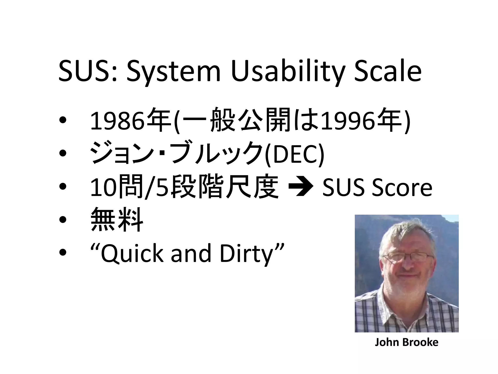 SUS: System Usability Scale
• 1986年(一般公開は1996年)
• ジョン・ブルック(DEC)
• 10問/5段階尺度  SUS Score
• 無料
• “Quick and Dirty”
John Brooke
 