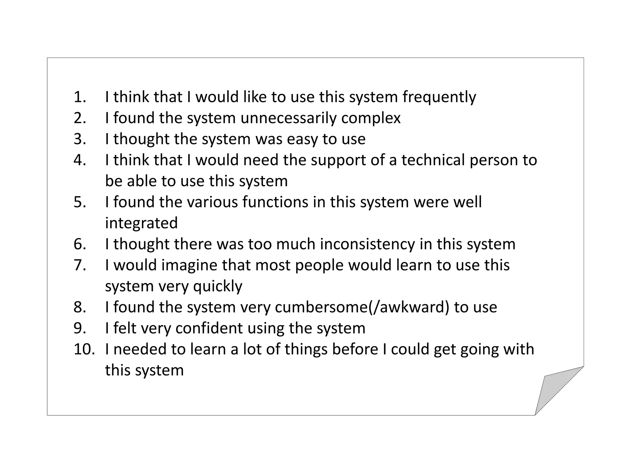 1. I think that I would like to use this system frequently
2. I found the system unnecessarily complex
3. I thought the system was easy to use
4. I think that I would need the support of a technical person to 
be able to use this system
5. I found the various functions in this system were well 
integrated
6. I thought there was too much inconsistency in this system
7. I would imagine that most people would learn to use this 
system very quickly
8. I found the system very cumbersome(/awkward) to use
9. I felt very confident using the system
10. I needed to learn a lot of things before I could get going with 
this system 
 