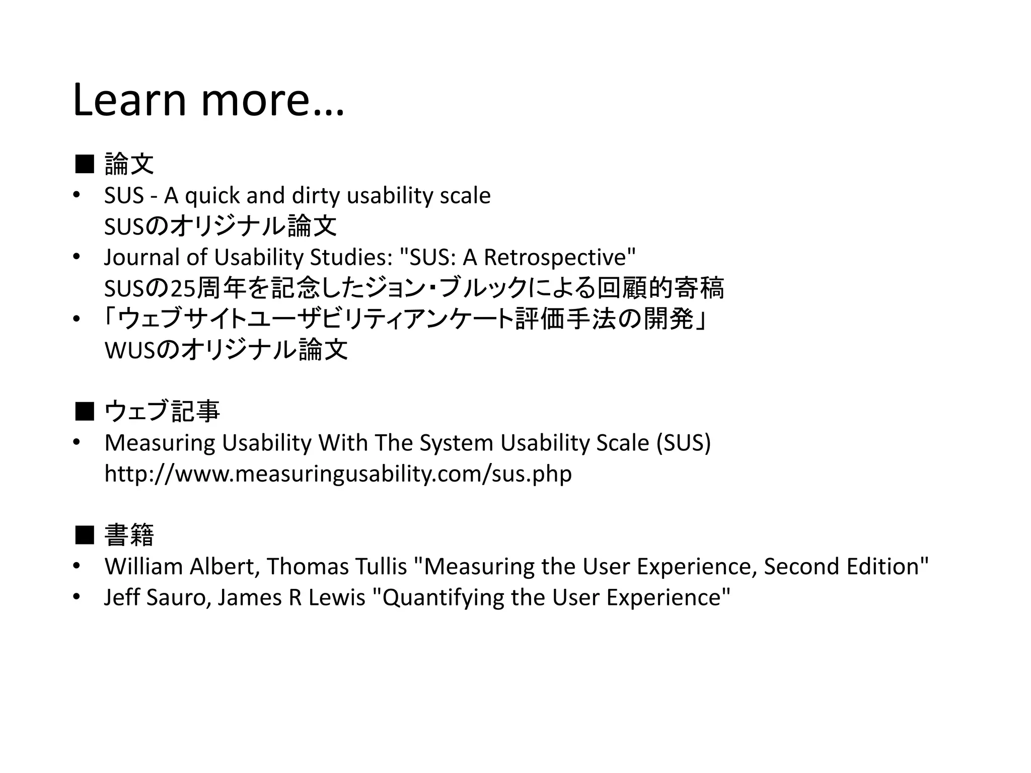 ■ 論文
• SUS ‐ A quick and dirty usability scale
SUSのオリジナル論文
• Journal of Usability Studies: "SUS: A Retrospective"
SUSの25周年を記念したジョン・ブルックによる回顧的寄稿
• 「ウェブサイトユーザビリティアンケート評価手法の開発」
WUSのオリジナル論文
■ ウェブ記事
• Measuring Usability With The System Usability Scale (SUS)
http://www.measuringusability.com/sus.php
■ 書籍
• William Albert, Thomas Tullis "Measuring the User Experience, Second Edition"
• Jeff Sauro, James R Lewis "Quantifying the User Experience"
Learn more…
 