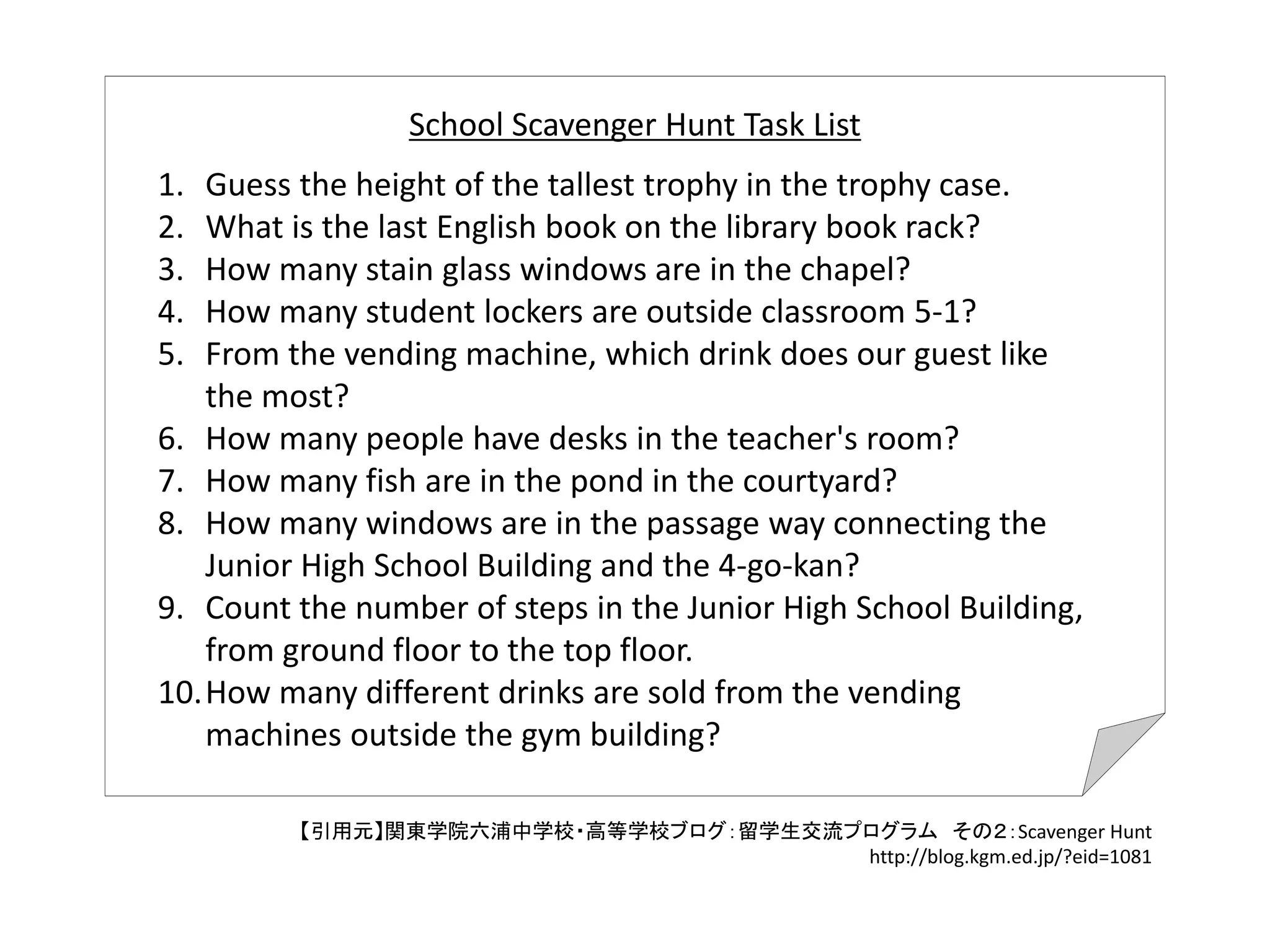 1. Guess the height of the tallest trophy in the trophy case.
2. What is the last English book on the library book rack?
3. How many stain glass windows are in the chapel?
4. How many student lockers are outside classroom 5‐1?
5. From the vending machine, which drink does our guest like 
the most?
6. How many people have desks in the teacher's room?
7. How many fish are in the pond in the courtyard?
8. How many windows are in the passage way connecting the 
Junior High School Building and the 4‐go‐kan?
9. Count the number of steps in the Junior High School Building, 
from ground floor to the top floor.
10.How many different drinks are sold from the vending 
machines outside the gym building?
【引用元】関東学院六浦中学校・高等学校ブログ：留学生交流プログラム その２：Scavenger Hunt
http://blog.kgm.ed.jp/?eid=1081
School Scavenger Hunt Task List
 