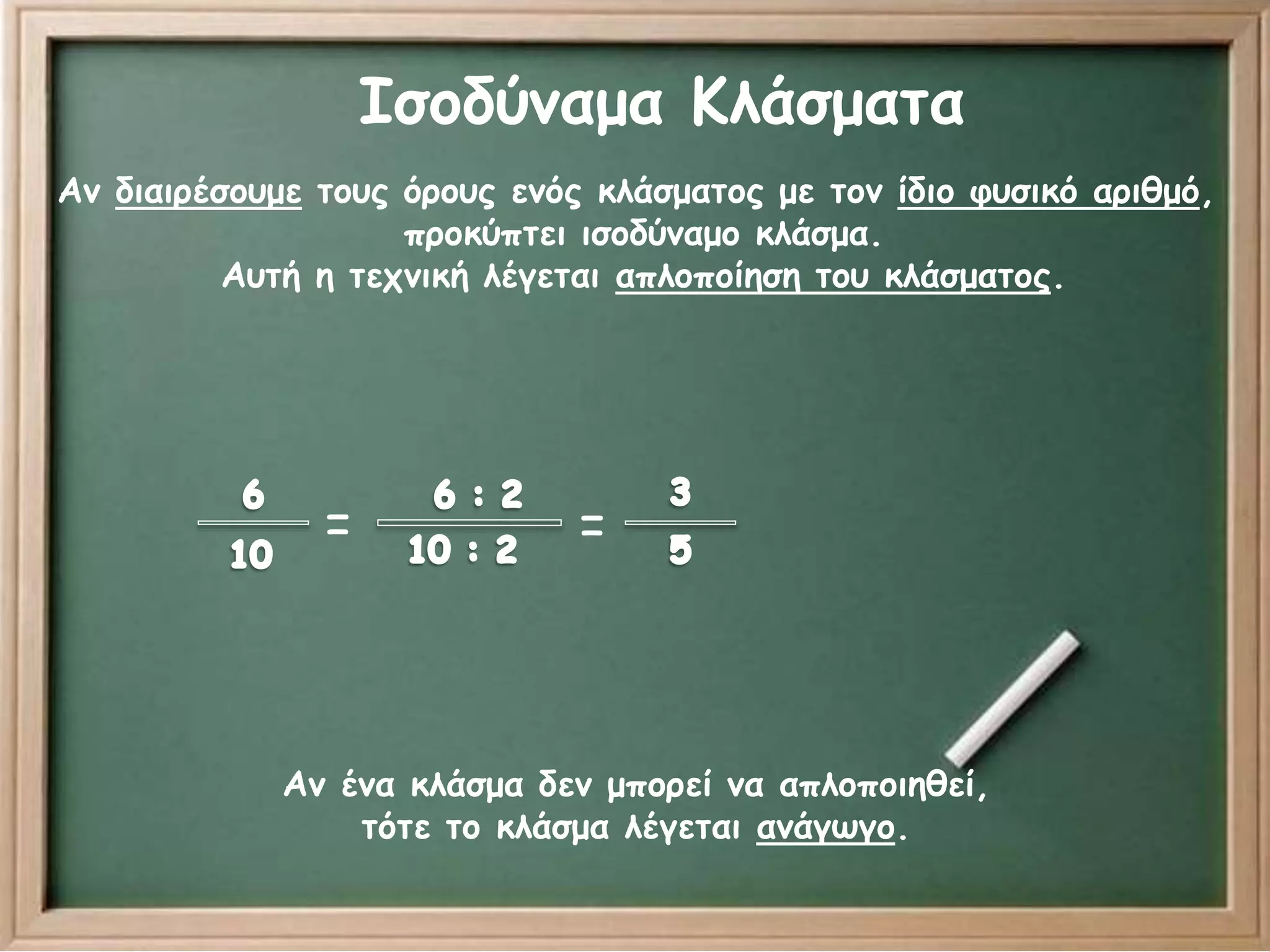 Ισοδύναμα Κλάσματα 
Αν διαιρέσουμε τους όρους ενός κλάσματος με τον ίδιο φυσικό αριθμό, 
προκύπτει ισοδύναμο κλάσμα. 
Αυτή η τεχνική λέγεται απλοποίηση του κλάσματος. 
= = 
Αν ένα κλάσμα δεν μπορεί να απλοποιηθεί, 
τότε το κλάσμα λέγεται ανάγωγο. 
 