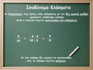 Ισοδύναμα Κλάσματα 
Αν διαιρέσουμε τους όρους ενός κλάσματος με τον ίδιο φυσικό αριθμό, 
προκύπτει ισοδύναμο κλάσμα. 
Αυτή η τεχνική λέγεται απλοποίηση του κλάσματος. 
= = 
Αν ένα κλάσμα δεν μπορεί να απλοποιηθεί, 
τότε το κλάσμα λέγεται ανάγωγο. 
 