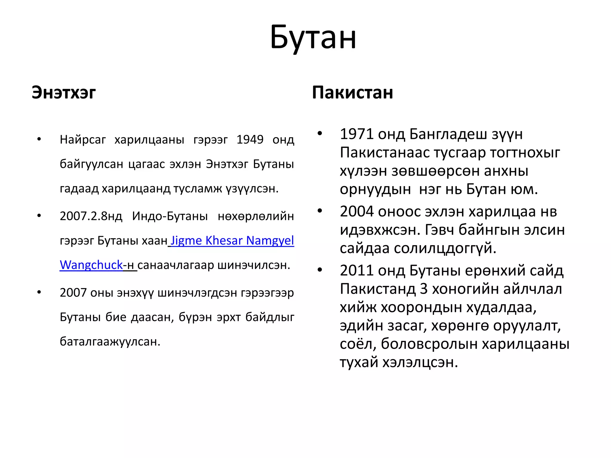 Бутан 
Энэтхэг 
• Найрсаг харилцааны гэрээг 1949 онд 
байгуулсан цагаас эхлэн Энэтхэг Бутаны 
гадаад харилцаанд тусламж үзүүлсэн. 
• 2007.2.8нд Индо-Бутаны нөхөрлөлийн 
гэрээг Бутаны хаан Jigme Khesar Namgyel 
Wangchuck-н санаачлагаар шинэчилсэн. 
• 2007 оны энэхүү шинэчлэгдсэн гэрээгээр 
Бутаны бие даасан, бүрэн эрхт байдлыг 
баталгаажуулсан. 
Пакистан 
• 1971 онд Бангладеш зүүн 
Пакистанаас тусгаар тогтнохыг 
хүлээн зөвшөөрсөн анхны 
орнуудын нэг нь Бутан юм. 
• 2004 оноос эхлэн харилцаа нв 
идэвхжсэн. Гэвч байнгын элсин 
сайдаа солилцдоггүй. 
• 2011 онд Бутаны ерөнхий сайд 
Пакистанд 3 хоногийн айлчлал 
хийж хоорондын худалдаа, 
эдийн засаг, хөрөнгө оруулалт, 
соёл, боловсролын харилцааны 
тухай хэлэлцсэн. 
 