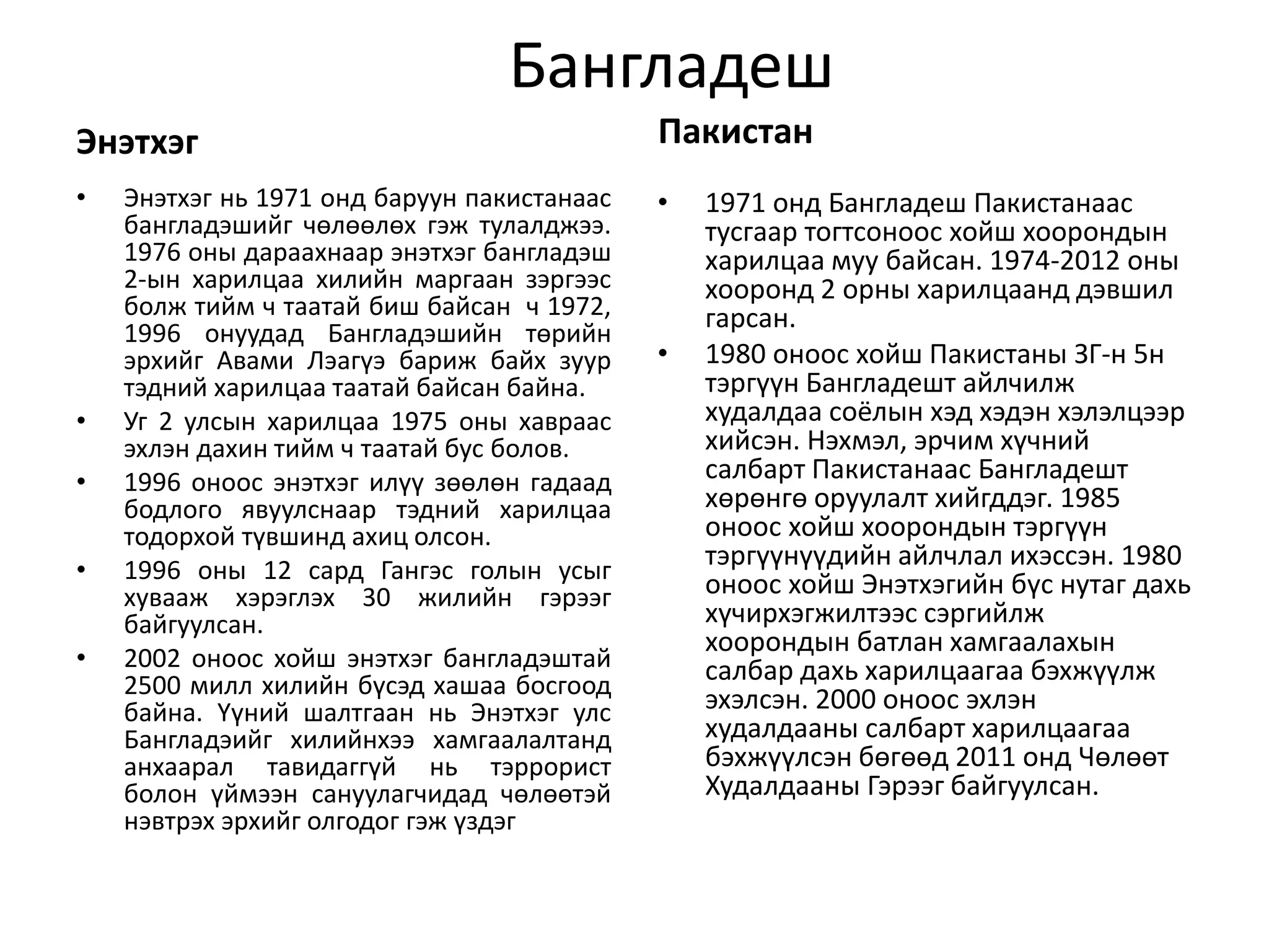 Бангладеш 
Энэтхэг 
• Энэтхэг нь 1971 онд баруун пакистанаас 
бангладэшийг чөлөөлөх гэж тулалджээ. 
1976 оны дараахнаар энэтхэг бангладэш 
2-ын харилцаа хилийн маргаан зэргээс 
болж тийм ч таатай биш байсан ч 1972, 
1996 онуудад Бангладэшийн төрийн 
эрхийг Авами Лэагүэ бариж байх зуур 
тэдний харилцаа таатай байсан байна. 
• Уг 2 улсын харилцаа 1975 оны хавраас 
эхлэн дахин тийм ч таатай бус болов. 
• 1996 оноос энэтхэг илүү зөөлөн гадаад 
бодлого явуулснаар тэдний харилцаа 
тодорхой түвшинд ахиц олсон. 
• 1996 оны 12 сард Гангэс голын усыг 
хувааж хэрэглэх 30 жилийн гэрээг 
байгуулсан. 
• 2002 оноос хойш энэтхэг бангладэштай 
2500 милл хилийн бүсэд хашаа босгоод 
байна. Үүний шалтгаан нь Энэтхэг улс 
Бангладэийг хилийнхээ хамгаалалтанд 
анхаарал тавидаггүй нь тэррорист 
болон үймээн сануулагчидад чөлөөтэй 
нэвтрэх эрхийг олгодог гэж үздэг 
Пакистан 
• 1971 онд Бангладеш Пакистанаас 
тусгаар тогтсоноос хойш хоорондын 
харилцаа муу байсан. 1974-2012 оны 
хооронд 2 орны харилцаанд дэвшил 
гарсан. 
• 1980 оноос хойш Пакистаны ЗГ-н 5н 
тэргүүн Бангладешт айлчилж 
худалдаа соёлын хэд хэдэн хэлэлцээр 
хийсэн. Нэхмэл, эрчим хүчний 
салбарт Пакистанаас Бангладешт 
хөрөнгө оруулалт хийгддэг. 1985 
оноос хойш хоорондын тэргүүн 
тэргүүнүүдийн айлчлал ихэссэн. 1980 
оноос хойш Энэтхэгийн бүс нутаг дахь 
хүчирхэгжилтээс сэргийлж 
хоорондын батлан хамгаалахын 
салбар дахь харилцаагаа бэхжүүлж 
эхэлсэн. 2000 оноос эхлэн 
худалдааны салбарт харилцаагаа 
бэхжүүлсэн бөгөөд 2011 онд Чөлөөт 
Худалдааны Гэрээг байгуулсан. 
 