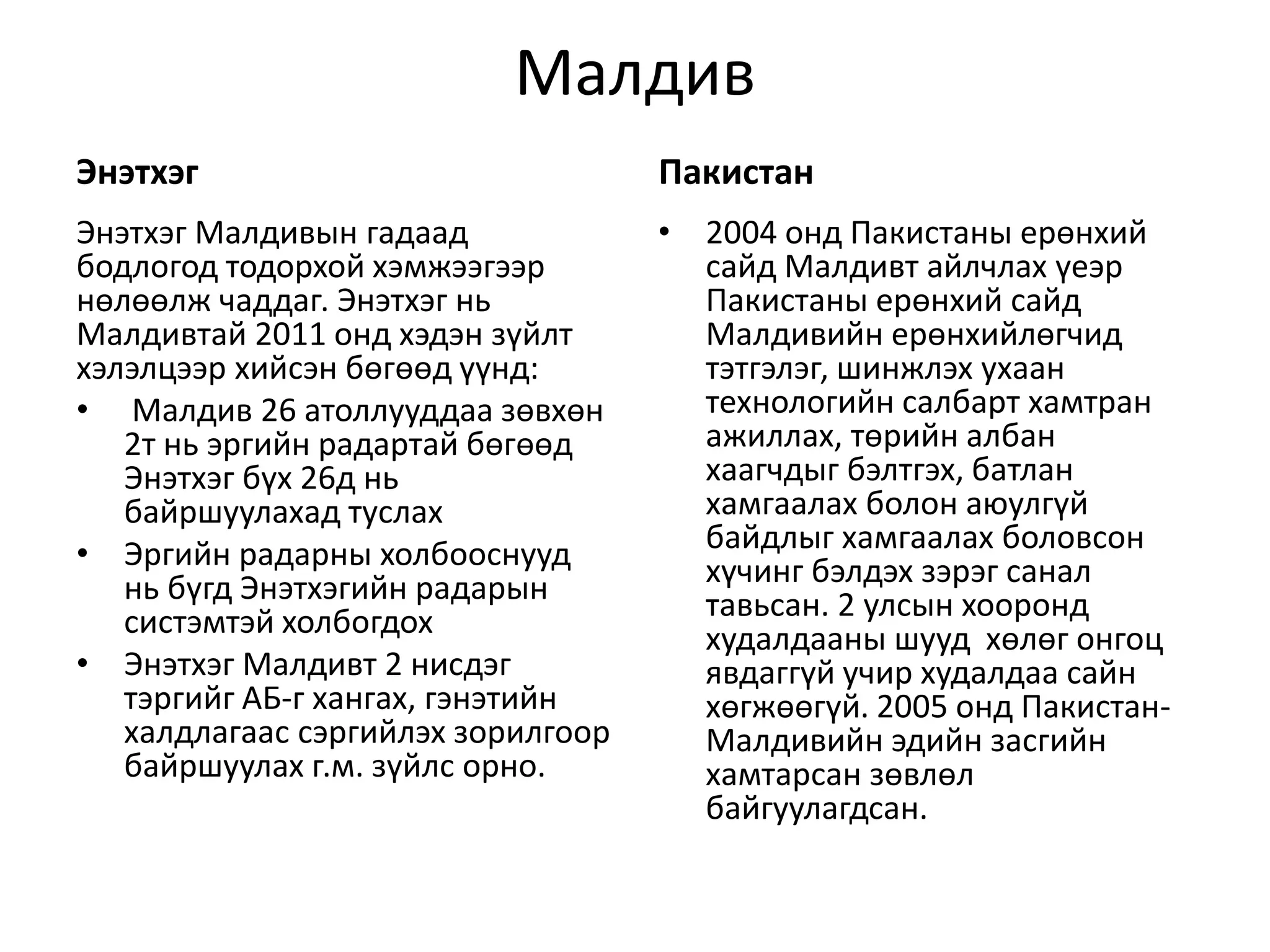 Малдив 
Энэтхэг 
Энэтхэг Малдивын гадаад 
бодлогод тодорхой хэмжээгээр 
нөлөөлж чаддаг. Энэтхэг нь 
Малдивтай 2011 онд хэдэн зүйлт 
хэлэлцээр хийсэн бөгөөд үүнд: 
• Малдив 26 атоллууддаа зөвхөн 
2т нь эргийн радартай бөгөөд 
Энэтхэг бүх 26д нь 
байршуулахад туслах 
• Эргийн радарны холбооснууд 
нь бүгд Энэтхэгийн радарын 
систэмтэй холбогдох 
• Энэтхэг Малдивт 2 нисдэг 
тэргийг АБ-г хангах, гэнэтийн 
халдлагаас сэргийлэх зорилгоор 
байршуулах г.м. зүйлс орно. 
Пакистан 
• 2004 онд Пакистаны ерөнхий 
сайд Малдивт айлчлах үеэр 
Пакистаны ерөнхий сайд 
Малдивийн ерөнхийлөгчид 
тэтгэлэг, шинжлэх ухаан 
технологийн салбарт хамтран 
ажиллах, төрийн албан 
хаагчдыг бэлтгэх, батлан 
хамгаалах болон аюулгүй 
байдлыг хамгаалах боловсон 
хүчинг бэлдэх зэрэг санал 
тавьсан. 2 улсын хооронд 
худалдааны шууд хөлөг онгоц 
явдаггүй учир худалдаа сайн 
хөгжөөгүй. 2005 онд Пакистан- 
Малдивийн эдийн засгийн 
хамтарсан зөвлөл 
байгуулагдсан. 
 
