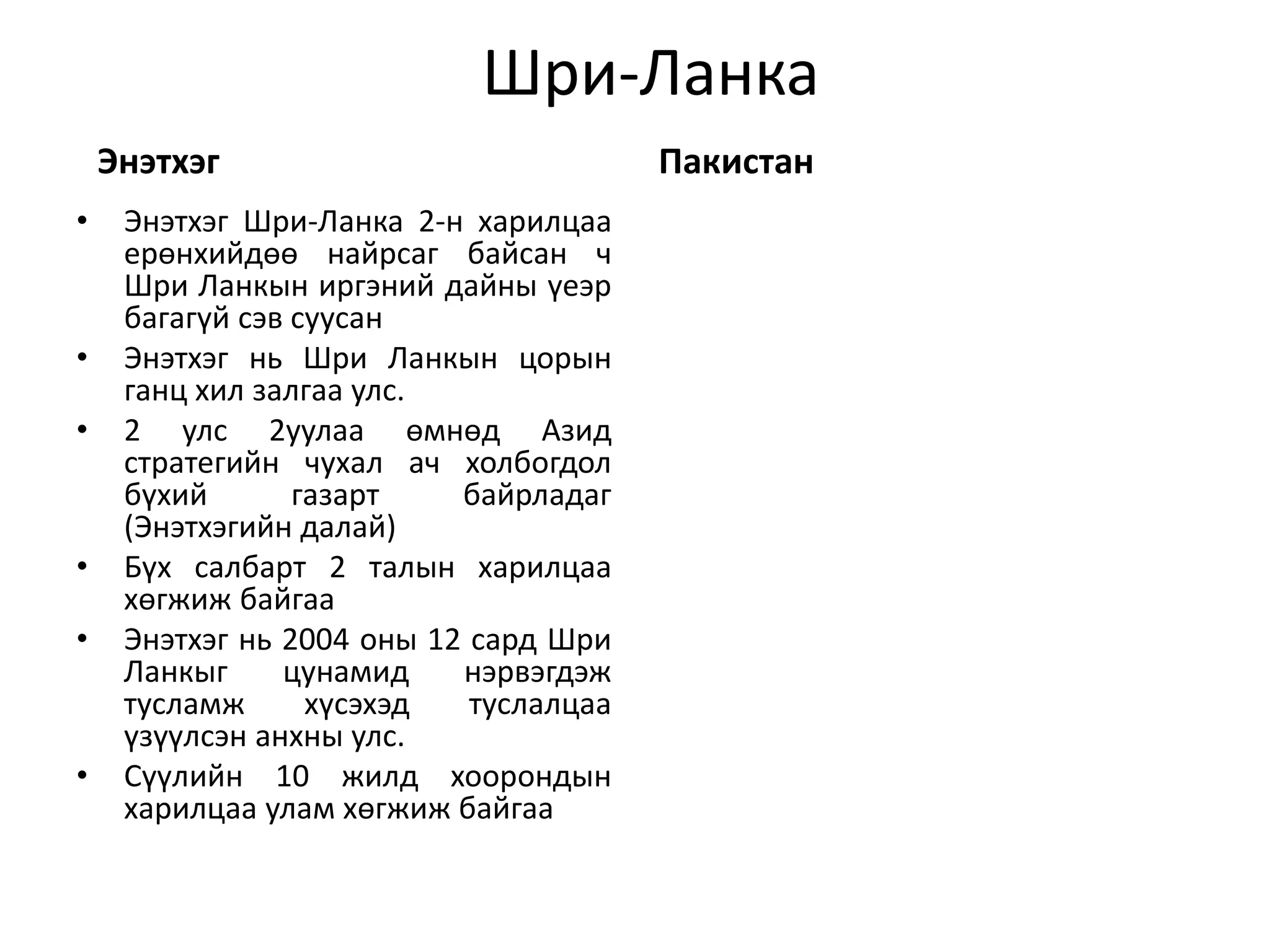 Шри-Ланка 
Энэтхэг 
• Энэтхэг Шри-Ланка 2-н харилцаа 
ерөнхийдөө найрсаг байсан ч 
Шри Ланкын иргэний дайны үеэр 
багагүй сэв суусан 
• Энэтхэг нь Шри Ланкын цорын 
ганц хил залгаа улс. 
• 2 улс 2уулаа өмнөд Азид 
стратегийн чухал ач холбогдол 
бүхий газарт байрладаг 
(Энэтхэгийн далай) 
• Бүх салбарт 2 талын харилцаа 
хөгжиж байгаа 
• Энэтхэг нь 2004 оны 12 сард Шри 
Ланкыг цунамид нэрвэгдэж 
тусламж хүсэхэд туслалцаа 
үзүүлсэн анхны улс. 
• Сүүлийн 10 жилд хоорондын 
харилцаа улам хөгжиж байгаа 
Пакистан 

