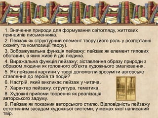1. Значення природи для формування світогляду, життєвих 
принципів письменника. 
2. Пейзаж як структурний елемент твору (його роль у розгортанні 
сюжету та композиції твору). 
3. Зображувальна функція пейзажу: пейзаж як елемент типових 
обставин, в яких живе й діє людина. 
4. Виражальна функція пейзажу: зіставлення образу природи з 
образом людини як головного об’єкта художнього змалювання. 
5. Як пейзажні картини у творі допомогли зрозуміти авторське 
ставлення до героїв та подій? 
6. Настрій, який викликає пейзаж у читача. 
7. Характер пейзажу, структура, тематика. 
8. Художні прийоми творення як реалізація 
авторського задуму. 
9. Пейзаж як показник авторського стилю. Відповідність пейзажу 
естетичним засадам художньої системи, у межах якої написаний 
твір. 
 