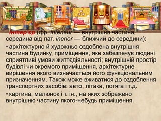 Інтер'єр (фр. intérieur — внутрішня частина, 
середина від лат. inerior — ближчий до середини): 
• архітектурно й художньо оздоблена внутрішня 
частина будинку, приміщення, яке забезпечує людині 
сприятливі умови життєдіяльності; внутрішній простір 
будівлі чи окремого приміщення, архітектурне 
вирішення якого визначається його функціональним 
призначенням. Також може вживатися до оздоблення 
транспортних засобів: авто, літака, потяга і т.д. 
• картина, малюнок і т. ін., на яких зображено 
внутрішню частину якого-небудь приміщення. 
 