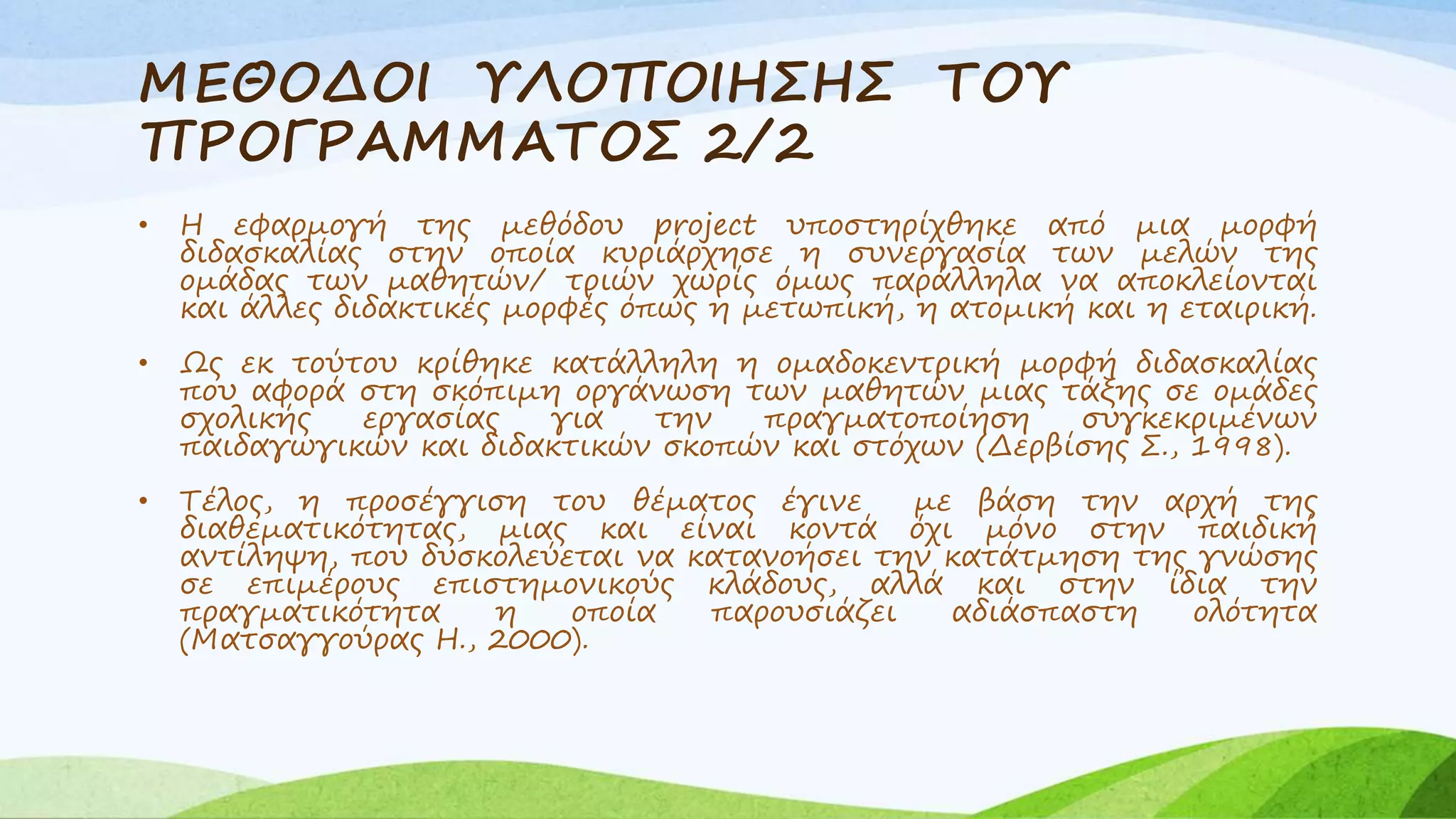 ΜΕΘΟΔΟΙ ΥΛΟΠΟΙΗΣΗΣ ΤΟΥ 
ΠΡΟΓΡΑΜΜΑΤΟΣ 2/2 
• Η εφαρμογή της μεθόδου project υποστηρίχθηκε από μια μορφή 
διδασκαλίας στην οποία κυριάρχησε η συνεργασία των μελών της 
ομάδας των μαθητών/ τριών χωρίς όμως παράλληλα να αποκλείονται 
και άλλες διδακτικές μορφές όπως η μετωπική, η ατομική και η εταιρική. 
• Ως εκ τούτου κρίθηκε κατάλληλη η ομαδοκεντρική μορφή διδασκαλίας 
που αφορά στη σκόπιμη οργάνωση των μαθητών μιας τάξης σε ομάδες 
σχολικής εργασίας για την πραγματοποίηση συγκεκριμένων 
παιδαγωγικών και διδακτικών σκοπών και στόχων (Δερβίσης Σ., 1998). 
• Τέλος, η προσέγγιση του θέματος έγινε με βάση την αρχή της 
διαθεματικότητας, μιας και είναι κοντά όχι μόνο στην παιδική 
αντίληψη, που δυσκολεύεται να κατανοήσει την κατάτμηση της γνώσης 
σε επιμέρους επιστημονικούς κλάδους, αλλά και στην ίδια την 
πραγματικότητα η οποία παρουσιάζει αδιάσπαστη ολότητα 
(Ματσαγγούρας Η., 2000). 
 