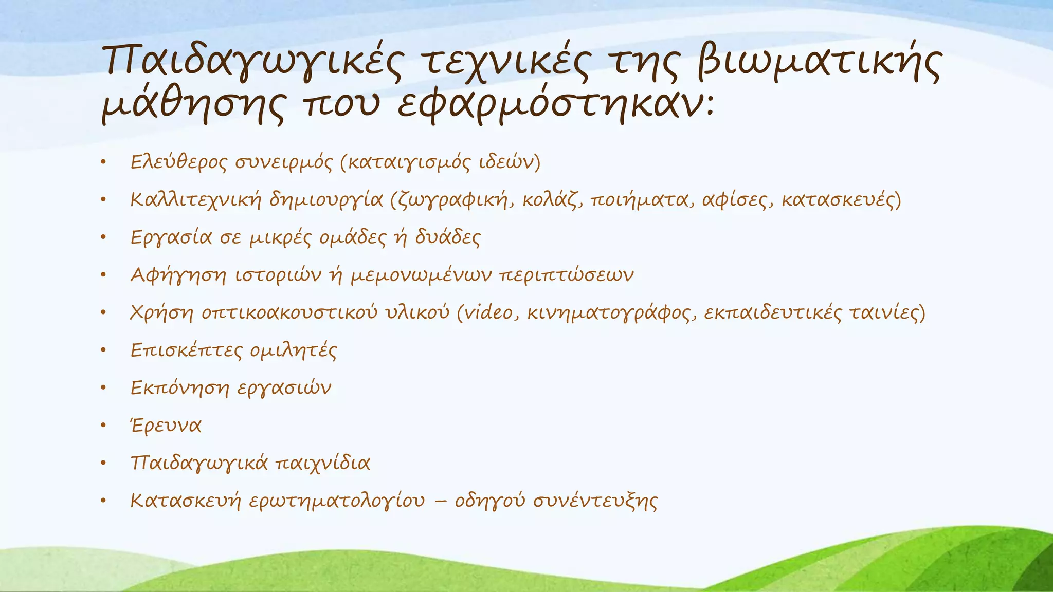 Παιδαγωγικές τεχνικές της βιωματικής 
μάθησης που εφαρμόστηκαν: 
• Ελεύθερος συνειρμός (καταιγισμός ιδεών) 
• Καλλιτεχνική δημιουργία (ζωγραφική, κολάζ, ποιήματα, αφίσες, κατασκευές) 
• Εργασία σε μικρές ομάδες ή δυάδες 
• Αφήγηση ιστοριών ή μεμονωμένων περιπτώσεων 
• Χρήση οπτικοακουστικού υλικού (video, κινηματογράφος, εκπαιδευτικές ταινίες) 
• Επισκέπτες ομιλητές 
• Εκπόνηση εργασιών 
• Έρευνα 
• Παιδαγωγικά παιχνίδια 
• Κατασκευή ερωτηματολογίου – οδηγού συνέντευξης 
 