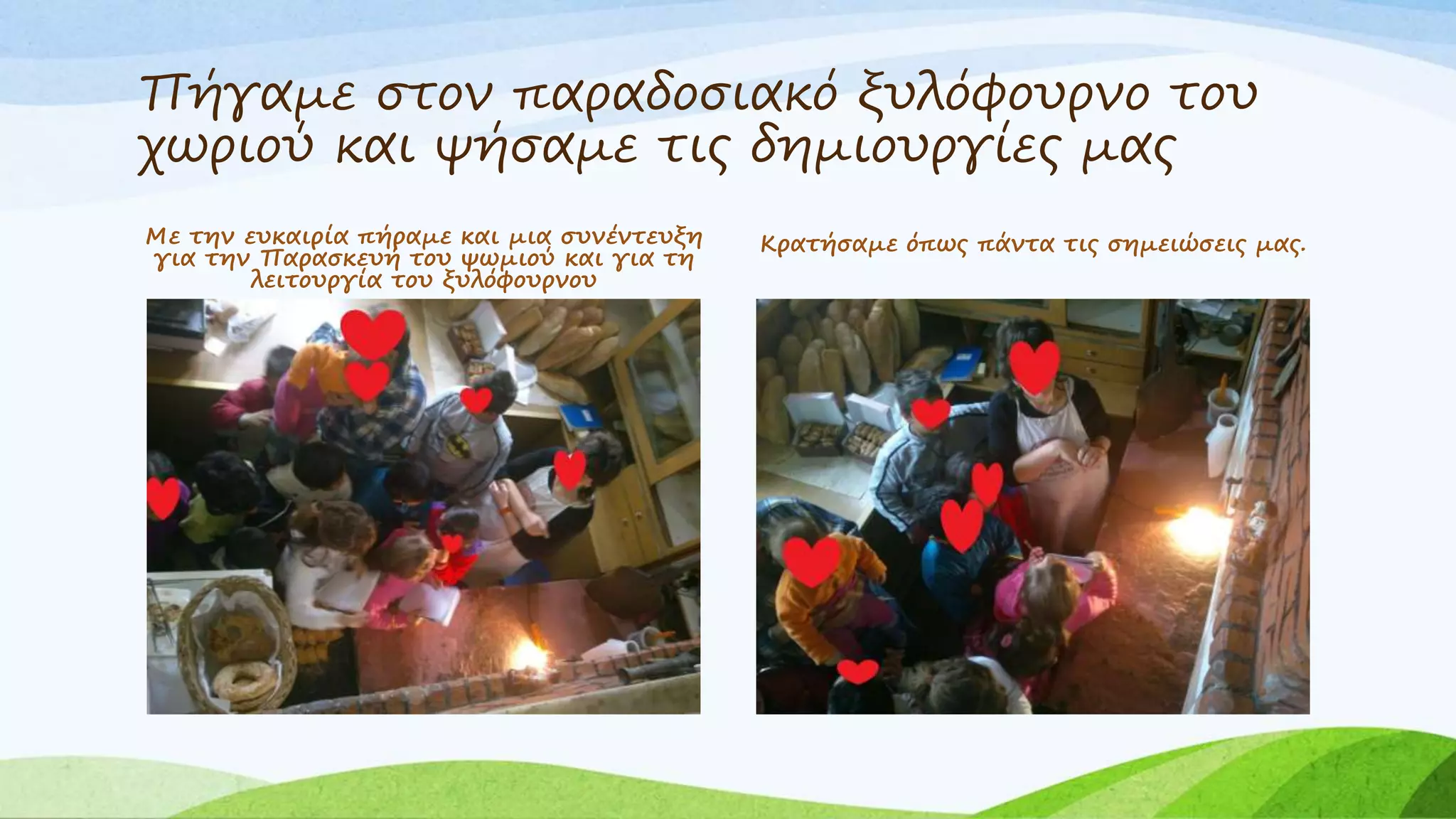 Πήγαμε στον παραδοσιακό ξυλόφουρνο του 
χωριού και ψήσαμε τις δημιουργίες μας 
Με την ευκαιρία πήραμε και μια συνέντευξη 
για την Παρασκευή του ψωμιού και για τη 
λειτουργία του ξυλόφουρνου 
Κρατήσαμε όπως πάντα τις σημειώσεις μας. 
 