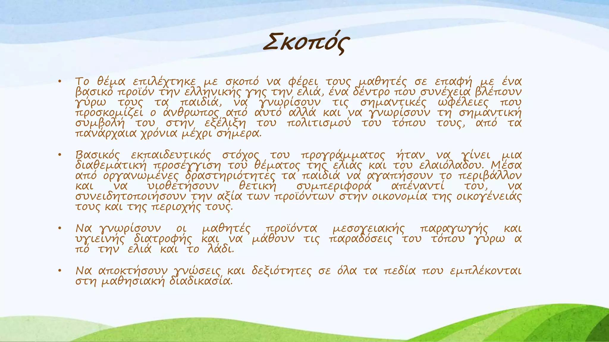 Σκοπός 
• Το θέμα επιλέχτηκε με σκοπό να φέρει τους μαθητές σε επαφή με ένα 
βασικό προϊόν την ελληνικής γης την ελιά, ένα δέντρο που συνέχεια βλέπουν 
γύρω τους τα παιδιά, να γνωρίσουν τις σημαντικές ωφέλειες που 
προσκομίζει ο άνθρωπος από αυτό αλλά και να γνωρίσουν τη σημαντική 
συμβολή του στην εξέλιξη του πολιτισμού του τόπου τους, από τα 
πανάρχαια χρόνια μέχρι σήμερα. 
• Βασικός εκπαιδευτικός στόχος του προγράμματος ήταν να γίνει μια 
διαθεματική προσέγγιση του θέματος της ελιάς και του ελαιόλαδου. Μέσα 
από οργανωμένες δραστηριότητες τα παιδιά να αγαπήσουν το περιβάλλον 
και να υιοθετήσουν θετική συμπεριφορά απέναντί του, να 
συνειδητοποιήσουν την αξία των προϊόντων στην οικονομία της οικογένειάς 
τους και της περιοχής τους. 
• Να γνωρίσουν οι μαθητές προϊόντα μεσογειακής παραγωγής και 
υγιεινής διατροφής και να μάθουν τις παραδόσεις του τόπου γύρω α 
πό την ελιά και το λάδι. 
• Να αποκτήσουν γνώσεις και δεξιότητες σε όλα τα πεδία που εμπλέκονται 
στη μαθησιακή διαδικασία. 
 