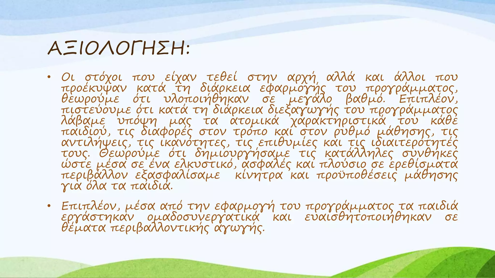 ΑΞΙΟΛΟΓΗΣΗ: 
• Οι στόχοι που είχαν τεθεί στην αρχή αλλά και άλλοι που 
προέκυψαν κατά τη διάρκεια εφαρμογής του προγράμματος, 
θεωρούμε ότι υλοποιήθηκαν σε μεγάλο βαθμό. Επιπλέον, 
πιστεύουμε ότι κατά τη διάρκεια διεξαγωγής του προγράμματος 
λάβαμε υπόψη μας τα ατομικά χαρακτηριστικά του κάθε 
παιδιού, τις διαφορές στον τρόπο και στον ρυθμό μάθησης, τις 
αντιλήψεις, τις ικανότητες, τις επιθυμίες και τις ιδιαιτερότητές 
τους. Θεωρούμε ότι δημιουργήσαμε τις κατάλληλες συνθήκες 
ώστε μέσα σε ένα ελκυστικό, ασφαλές και πλούσιο σε ερεθίσματα 
περιβάλλον εξασφαλίσαμε κίνητρα και προϋποθέσεις μάθησης 
για όλα τα παιδιά. 
• Επιπλέον, μέσα από την εφαρμογή του προγράμματος τα παιδιά 
εργάστηκαν ομαδοσυνεργατικά και ευαισθητοποιήθηκαν σε 
θέματα περιβαλλοντικής αγωγής. 
 