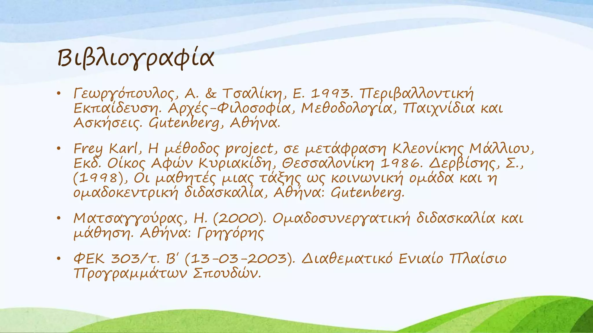 Βιβλιογραφία 
• Γεωργόπουλος, Α. & Τσαλίκη, Ε. 1993. Περιβαλλοντική 
Εκπαίδευση. Αρχές-Φιλοσοφία, Μεθοδολογία, Παιχνίδια και 
Ασκήσεις. Gutenberg, Αθήνα. 
• Frey Karl, Η μέθοδος project, σε μετάφραση Κλεονίκης Μάλλιου, 
Εκδ. Οίκος Αφών Κυριακίδη, Θεσσαλονίκη 1986. Δερβίσης, Σ., 
(1998), Οι μαθητές μιας τάξης ως κοινωνική ομάδα και η 
ομαδοκεντρική διδασκαλία, Αθήνα: Gutenberg. 
• Ματσαγγούρας, Η. (2000). Ομαδοσυνεργατική διδασκαλία και 
μάθηση. Αθήνα: Γρηγόρης 
• ΦΕΚ 303/τ. Β΄ (13-03-2003). Διαθεματικό Ενιαίο Πλαίσιο 
Προγραμμάτων Σπουδών. 
 