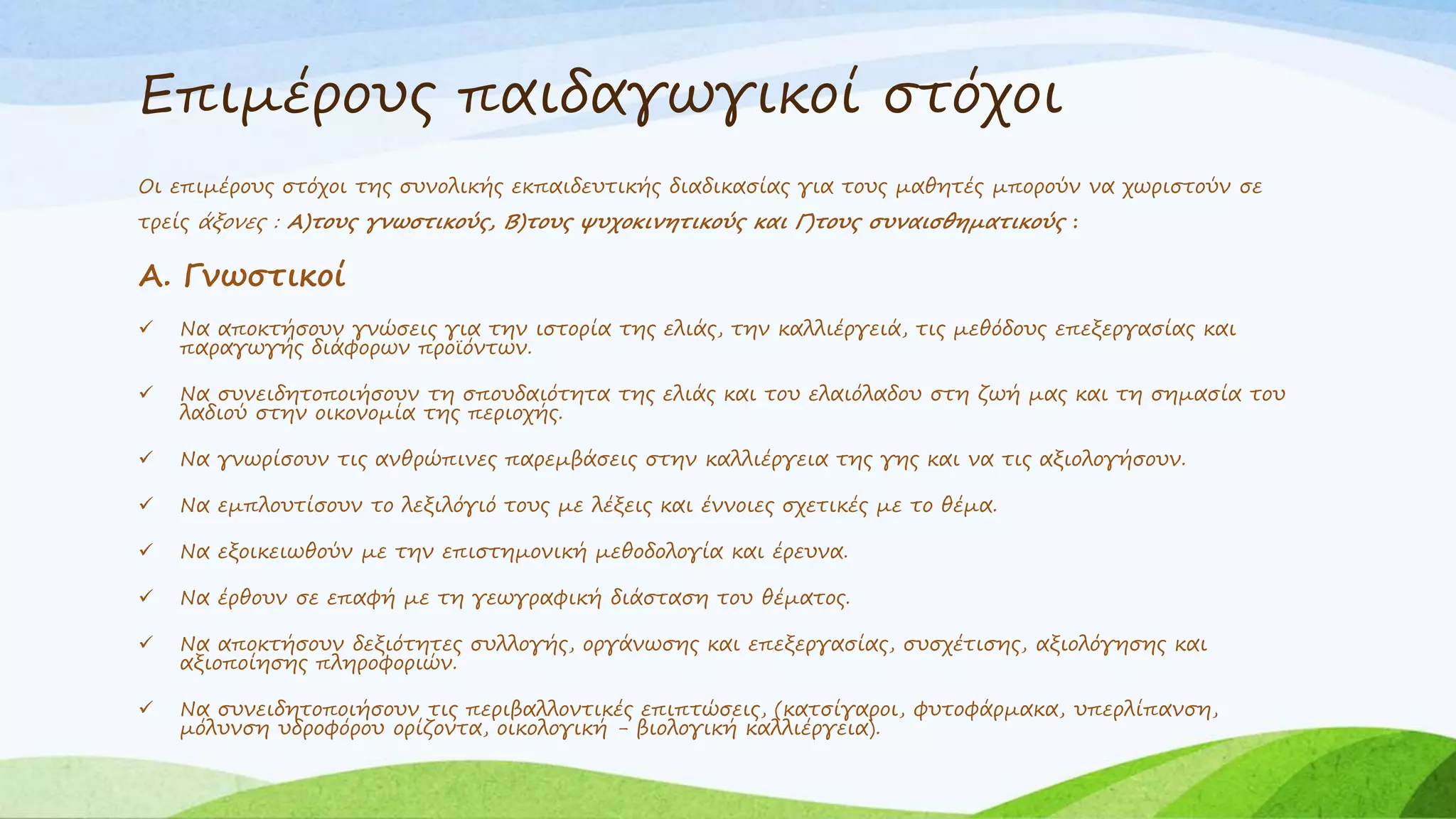 Επιμέρους παιδαγωγικοί στόχοι 
Οι επιμέρους στόχοι της συνολικής εκπαιδευτικής διαδικασίας για τους μαθητές μπορούν να χωριστούν σε 
τρείς άξονες : Α)τους γνωστικούς, Β)τους ψυχοκινητικούς και Γ)τους συναισθηματικούς : 
Α. Γνωστικοί 
 Να αποκτήσουν γνώσεις για την ιστορία της ελιάς, την καλλιέργειά, τις μεθόδους επεξεργασίας και 
παραγωγής διάφορων προϊόντων. 
 Να συνειδητοποιήσουν τη σπουδαιότητα της ελιάς και του ελαιόλαδου στη ζωή μας και τη σημασία του 
λαδιού στην οικονομία της περιοχής. 
 Να γνωρίσουν τις ανθρώπινες παρεμβάσεις στην καλλιέργεια της γης και να τις αξιολογήσουν. 
 Να εμπλουτίσουν το λεξιλόγιό τους με λέξεις και έννοιες σχετικές με το θέμα. 
 Να εξοικειωθούν με την επιστημονική μεθοδολογία και έρευνα. 
 Να έρθουν σε επαφή με τη γεωγραφική διάσταση του θέματος. 
 Να αποκτήσουν δεξιότητες συλλογής, οργάνωσης και επεξεργασίας, συσχέτισης, αξιολόγησης και 
αξιοποίησης πληροφοριών. 
 Να συνειδητοποιήσουν τις περιβαλλοντικές επιπτώσεις, (κατσίγαροι, φυτοφάρμακα, υπερλίπανση, 
μόλυνση υδροφόρου ορίζοντα, οικολογική - βιολογική καλλιέργεια). 
 