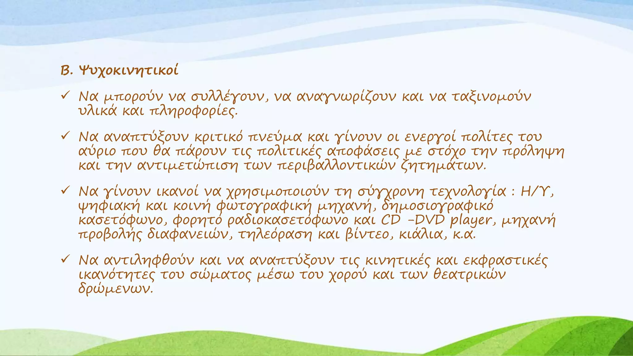 Β. Ψυχοκινητικοί 
 Να μπορούν να συλλέγουν, να αναγνωρίζουν και να ταξινομούν 
υλικά και πληροφορίες. 
 Να αναπτύξουν κριτικό πνεύμα και γίνουν οι ενεργοί πολίτες του 
αύριο που θα πάρουν τις πολιτικές αποφάσεις με στόχο την πρόληψη 
και την αντιμετώπιση των περιβαλλοντικών ζητημάτων. 
 Να γίνουν ικανοί να χρησιμοποιούν τη σύγχρονη τεχνολογία : Η/Υ, 
ψηφιακή και κοινή φωτογραφική μηχανή, δημοσιογραφικό 
κασετόφωνο, φορητό ραδιοκασετόφωνο και CD -DVD player, μηχανή 
προβολής διαφανειών, τηλεόραση και βίντεο, κιάλια, κ.α. 
 Να αντιληφθούν και να αναπτύξουν τις κινητικές και εκφραστικές 
ικανότητες του σώματος μέσω του χορού και των θεατρικών 
δρώμενων. 
 