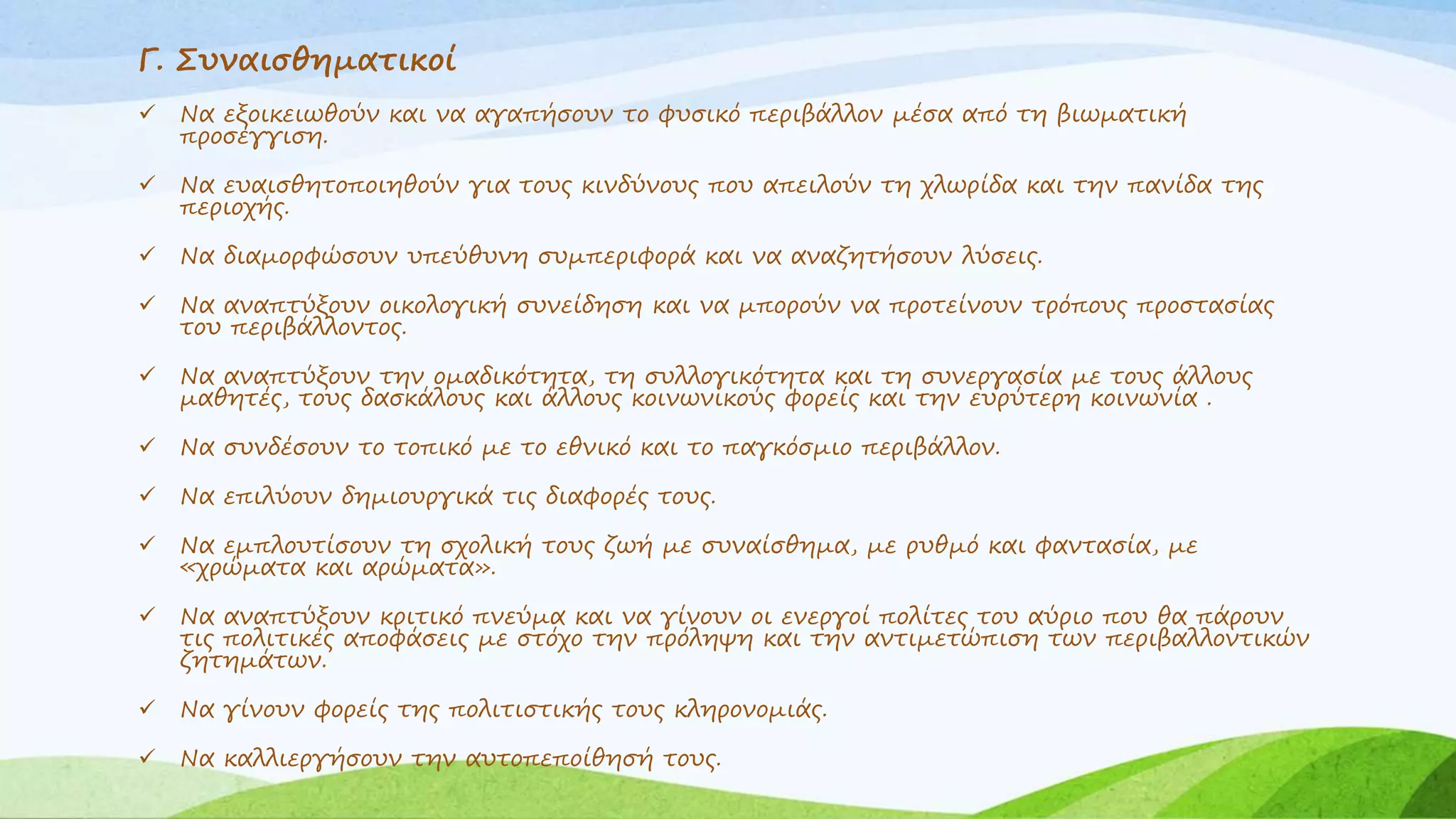 Γ. Συναισθηματικοί 
 Να εξοικειωθούν και να αγαπήσουν το φυσικό περιβάλλον μέσα από τη βιωματική 
προσέγγιση. 
 Να ευαισθητοποιηθούν για τους κινδύνους που απειλούν τη χλωρίδα και την πανίδα της 
περιοχής. 
 Να διαμορφώσουν υπεύθυνη συμπεριφορά και να αναζητήσουν λύσεις. 
 Να αναπτύξουν οικολογική συνείδηση και να μπορούν να προτείνουν τρόπους προστασίας 
του περιβάλλοντος. 
 Να αναπτύξουν την ομαδικότητα, τη συλλογικότητα και τη συνεργασία με τους άλλους 
μαθητές, τους δασκάλους και άλλους κοινωνικούς φορείς και την ευρύτερη κοινωνία . 
 Να συνδέσουν το τοπικό με το εθνικό και το παγκόσμιο περιβάλλον. 
 Να επιλύουν δημιουργικά τις διαφορές τους. 
 Να εμπλουτίσουν τη σχολική τους ζωή με συναίσθημα, με ρυθμό και φαντασία, με 
«χρώματα και αρώματα». 
 Να αναπτύξουν κριτικό πνεύμα και να γίνουν οι ενεργοί πολίτες του αύριο που θα πάρουν 
τις πολιτικές αποφάσεις με στόχο την πρόληψη και την αντιμετώπιση των περιβαλλοντικών 
ζητημάτων. 
 Να γίνουν φορείς της πολιτιστικής τους κληρονομιάς. 
 Να καλλιεργήσουν την αυτοπεποίθησή τους. 
 