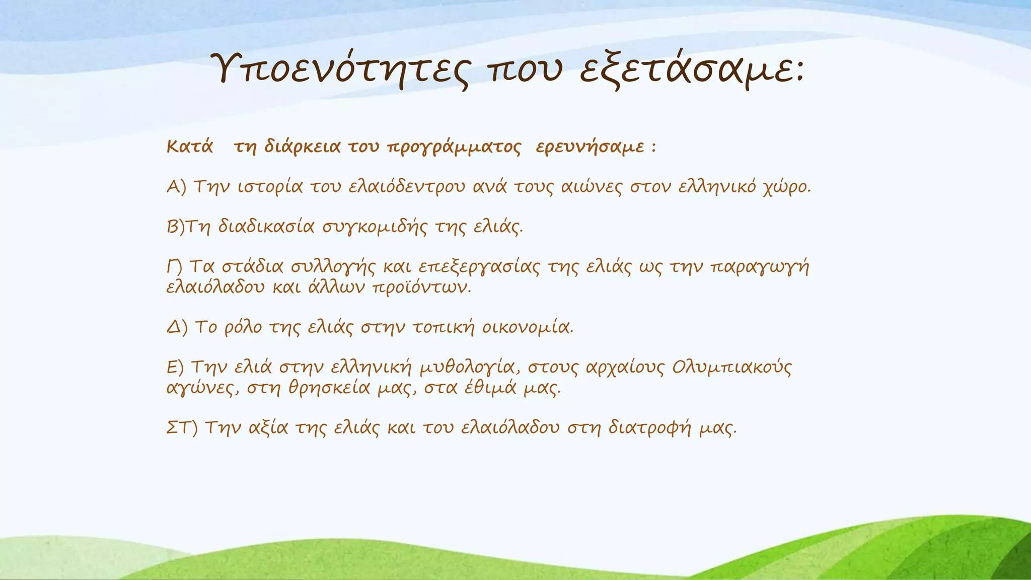 Υποενότητες που εξετάσαμε: 
Κατά τη διάρκεια του προγράμματος ερευνήσαμε : 
Α) Την ιστορία του ελαιόδεντρου ανά τους αιώνες στον ελληνικό χώρο. 
Β)Τη διαδικασία συγκομιδής της ελιάς. 
Γ) Τα στάδια συλλογής και επεξεργασίας της ελιάς ως την παραγωγή 
ελαιόλαδου και άλλων προϊόντων. 
Δ) Το ρόλο της ελιάς στην τοπική οικονομία. 
Ε) Την ελιά στην ελληνική μυθολογία, στους αρχαίους Ολυμπιακούς 
αγώνες, στη θρησκεία μας, στα έθιμά μας. 
ΣΤ) Την αξία της ελιάς και του ελαιόλαδου στη διατροφή μας. 
 
