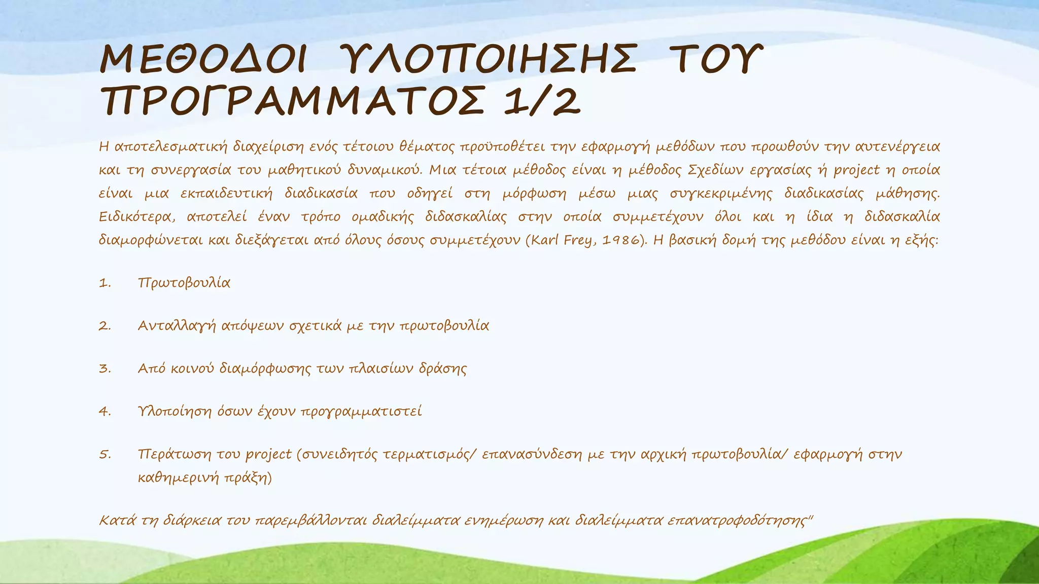 ΜΕΘΟΔΟΙ ΥΛΟΠΟΙΗΣΗΣ ΤΟΥ 
ΠΡΟΓΡΑΜΜΑΤΟΣ 1/2 
Η αποτελεσματική διαχείριση ενός τέτοιου θέματος προϋποθέτει την εφαρμογή μεθόδων που προωθούν την αυτενέργεια 
και τη συνεργασία του μαθητικού δυναμικού. Μια τέτοια μέθοδος είναι η μέθοδος Σχεδίων εργασίας ή project η οποία 
είναι μια εκπαιδευτική διαδικασία που οδηγεί στη μόρφωση μέσω μιας συγκεκριμένης διαδικασίας μάθησης. 
Ειδικότερα, αποτελεί έναν τρόπο ομαδικής διδασκαλίας στην οποία συμμετέχουν όλοι και η ίδια η διδασκαλία 
διαμορφώνεται και διεξάγεται από όλους όσους συμμετέχουν (Karl Frey, 1986). Η βασική δομή της μεθόδου είναι η εξής: 
1. Πρωτοβουλία 
2. Ανταλλαγή απόψεων σχετικά με την πρωτοβουλία 
3. Από κοινού διαμόρφωσης των πλαισίων δράσης 
4. Υλοποίηση όσων έχουν προγραμματιστεί 
5. Περάτωση του project (συνειδητός τερματισμός/ επανασύνδεση με την αρχική πρωτοβουλία/ εφαρμογή στην 
καθημερινή πράξη) 
Κατά τη διάρκεια του παρεμβάλλονται διαλείμματα ενημέρωση και διαλείμματα επανατροφοδότησης" 
 