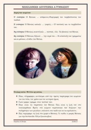 ΝΕΟΕΛΛΗΝΙΚΗ ΛΟΓΟΤΕΧΝΙΑ Α ΓΥΜΝΑΣΙΟΥ 
Δομή του κειμένου 
1η ενότητα: Ο Βάνκας … απόμεινες.-Περιγραφή του περιβάλλοντος του 
παιδιού. 
2η ενότητα: Ο Βάνκας κοίταξε … γιορτές…- Ο παππούς και το περιβάλλον 
του. 
3η ενότητα: Ο Βάνκας αναστέναξε … παππού, έλα. -Τα βάσανα του Βάνκα. 
4η ενότητα: Ο Βάνκας δήλωσε … την ουρά του…- Η αποστολή του γράμματος 
και οι μάταιες ελπίδες του Βάνκα. 
Επεξεργασία- Φύλλα εργασίας 
 Ποιες πληροφορίες αντλούμαι από την πρώτη παράγραφο του κειμένου 
για τον τόπο, τον χρόνο και τον κεντρικό ήρωα; 
 Γιατί γράφει γράμμα στον παππού του; 
 Ποια είναι τα παράπονα του Βάνκα; Πως είναι η ζωή του στο 
τσαγκαράδικο; Βρείτε στο κείμενο περιστατικά που δείχνουν την 
σκληρότητα των μεγάλων απέναντι στο παιδί και να τα σχολιάσετε. 
 Πως περιγράφει τη ζωή στο χωριό ο Βάνκας; Τι νιώθει ο μικρός Βάνκας 
για την δεσποινίδα Όλγα Ιγκνάτιεβνα; 
Επιμέλεια: Ε. Πατέρα Σελίδα 2 
 