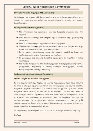 ΝΕΟΕΛΛΗΝΙΚΗ ΛΟΓΟΤΕΧΝΙΑ Α ΓΥΜΝΑΣΙΟΥ 
Συνεξέταση με το διήγημα «Ο Κωνσταντής» 
Διαβάζουμε το κείμενο «Ο Κωνσταντής» και οι μαθητές εντοπίζουν τους 
ήρωες, τον τόπο και τον χρόνο που εκτυλίσσονται οι ιστορίες των μικρών 
βιοπαλαιστών. 
Επεξεργασία – Φύλλα εργασίας 
 Να εντοπίσετε τις ομοιότητες και τις διαφορές ανάμεσα στα δύο 
κείμενα. 
 Ποια ήταν τα κίνητρα που ώθησαν την κ. Δέσποινα στην φιλάνθρωπη 
στάση της; 
 Γιατί οι δύο συγγραφείς έγραψαν αυτά τα διηγήματα; 
 Νομίζετε ότι το πρόβλημα που θίγεται από τα κείμενα υπάρχει και στην 
εποχή μας; Δικαιολογήστε την απάντησή σας. 
 Συγκεντρώστε φωτογραφικό υλικό και φτιάξτε κολλάζ με θέμα την 
παιδική εργασία και τα δικαιώματα του παιδιού. 
 Το φαινόμενο της παιδικής βιοπάλης αφορά μόνο το παρελθόν ή ανθεί 
και σήμερα; 
 Να βρείτε στοιχεία για την παιδική εργασία σε διαφορετικά είδη τέχνης. 
(Ζωγραφική, Χαρακτική, Γλυπτική Γκράφιτι, Φωτογραφία, σκίτσο, 
Κινηματογράφο , Θέατρο, Μουσική). 
Διαβάζουμε και άλλα παράλληλα κείμενα 
Μαξίμ Γκόρκι, Τα παιδικά μου χρόνια 
Κι εγώ άρχισα να βγάζω λεφτά. Τις γιορτές σηκωνόμουνα πρωί-πρωί, έπαιρνα 
το σακί κι έπαιρνα σβάρνα τα σπίτια και τους δρόμους και μάζευα κόκαλα, 
κουρέλια, χαρτιά καικαρφιά. Οι παλιατζίδες πλήρωναν για ένα πούτι 
κουρέλια είκοσι καπίκια, το ίδιο και για τα σιδερικά. Για ένα πούτι κόκαλα 
δέκα με οχτώ καπίκια. Τη δουλειά αυτή την έκανα και τις καθημερινές, μετά 
το σχολειό, και πουλούσα το εμπόρευμά μου, τα Σάββατα, για τριάντα 
περίπου καπίκια, για πενήντα και, κάποτε, περισσότερο αν είχα τύχη. Η 
γιαγιά έπαιρνε τα λεφτά μου, τα έχωνε βιαστικά στην τσέπη της φούστα της 
και με παινούσε με χαμηλωμένα μάτια. 
- Σ’ ευχαριστώ, πουλάκι μου! Εμείς οι δυο δε θα μείνουμε νηστικοί! Μεγάλη 
δουλειά! 
Επιμέλεια: Ε. Πατέρα Σελίδα 4 
 
