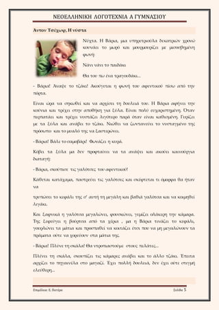 ΝΕΟΕΛΛΗΝΙΚΗ ΛΟΓΟΤΕΧΝΙΑ Α ΓΥΜΝΑΣΙΟΥ 
Άντον Τσέχωφ, Η νύστα 
Νύχτα. Η Βάρια, μια υπηρετριούλα δεκατριών χρονώ 
κουνάει το μωρό και μουρμουρίζει με μισοσβημένη 
φωνή: 
Νάνι νάνι το παιδάκι 
Θα του πω ένα τραγουδάκι... 
- Βάρια! Άναψε το τζάκι! Ακούγεται η φωνή του αφεντικού πίσω από την 
πόρτα. 
Είναι ώρα να σηκωθεί και να αρχίσει τη δουλειά του. Η Βάρια αφήνει την 
κούνια και τρέχει στην αποθήκη για ξύλα. Είναι πολύ ευχαριστημένη. Όταν 
περπατάει και τρέχει νυστάζει λιγότερο παρά όταν είναι καθισμένη. Γυρίζει 
με τα ξύλα και ανάβει το τζάκι. Νιώθει να ζωντανεύει το νυσταγμένο της 
πρόσωπο και το μυαλό της να ξαστερώνει. 
- Βάρια! Βάλε το σαμοβάρι! Φωνάζει η κυρά. 
Κόβει τα ξύλα μα δεν προφταίνει να τα ανάψει και ακούει καινούργια 
διαταγή: 
- Βάρια, σκούπισε τις γαλότσες του αφεντικού! 
Κάθεται κατάχαμα, παστρεύει τις γαλότσες και σκέφτεται τι όμορφα θα ήταν 
να 
τρυπώσει το κεφάλι της σ’ αυτή τη μεγάλη και βαθιά γαλότσα και να κοιμηθεί 
λιγάκι. 
Και ξαφνικά η γαλότσα μεγαλώνει, φουσκώνει, γεμίζει ολάκερη την κάμαρα. 
Της ξεφεύγει η βούρτσα από τα χέρια , μα η Βάρια τινάζει το κεφάλι, 
γουρλώνει τα μάτια και προσπαθεί να κοιτάζει έτσι που να μη μεγαλώνουν τα 
πράματα ούτε να χορεύουν στα μάτια της. 
- Βάρια! Πλύνε τη σκάλα! Θα ντροπιαστούμε στους πελάτες... 
Πλένει τη σκάλα, σκουπίζει τις κάμαρες ανάβει και το άλλο τζάκι. Έπειτα 
αρχίζει το πηγαινέλα στο μαγαζί. Έχει πολλή δουλειά, δεν έχει ούτε στιγμή 
ελεύθερη... 
Επιμέλεια: Ε. Πατέρα Σελίδα 5 
 