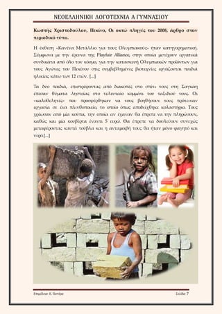 ΝΕΟΕΛΛΗΝΙΚΗ ΛΟΓΟΤΕΧΝΙΑ Α ΓΥΜΝΑΣΙΟΥ 
Κωστής Χριστοδούλου, Πεκίνο, Οι οκτώ πληγές του 2008, άρθρο στον 
περιοδικό τύπο. 
Η έκθεση «Κανένα Μετάλλιο για τους Ολυμπιακούς» ήταν κατηγορηματική. 
Σύμφωνα με την έρευνα της Playfair Alliance, στην οποία μετέχουν εργατικά 
συνδικάτα από όλο τον κόσμο, για την κατασκευή Ολυμπιακών προϊόντων για 
τους Αγώνες του Πεκίνου στις συμβεβλημένες βιοτεχνίες εργάζονται παιδιά 
ηλικίας κάτω των 12 ετών. [...] 
Τα δύο παιδιά, επιστρέφοντας από διακοπές στο σπίτι τους στη Σαγκάη 
έπεσαν θύματα ληστείας στο τελευταίο κομμάτι του ταξιδιού τους. Οι 
«καλοθελητές» που προσφέρθηκαν να τους βοηθήσουν τους πρότειναν 
εργασία σε ένα πλινθοποιείο, το οποίο όπως αποδείχθηκε κολαστήριο. Τους 
χρέωσαν από μία κούπα, την οποία αν έχαναν θα έπρεπε να την πληρώσουν, 
καθώς και μία κουβέρτα έναντι 5 ευρώ. Θα έπρεπε να δουλεύουν συνεχώς 
μεταφέροντας καυτά τούβλα και η ανταμοιβή τους θα ήταν μόνο φαγητό και 
νερό.[...] 
Επιμέλεια: Ε. Πατέρα Σελίδα 7 
 