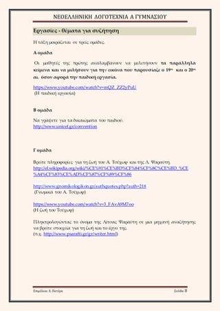 ΝΕΟΕΛΛΗΝΙΚΗ ΛΟΓΟΤΕΧΝΙΑ Α ΓΥΜΝΑΣΙΟΥ 
Εργασίες - θέματα για συζήτηση 
Η τάξη μοιράζεται σε τρείς ομάδες. 
Α ομάδα 
Οι μαθητές της πρώτης αναλαμβάνουν να μελετήσουν τα παράλληλα 
κείμενα και να μιλήσουν για την εικόνα που παρουσίαζε ο 19ος και ο 20ος 
αι. όσον αφορά την παιδική εργασία. 
https://www.youtube.com/watch?v=mQZ_ZZ2yPuU 
(Η παιδική εργασία) 
Β ομάδα 
Να γράψετε για τα δικαιώματα του παιδιού. 
http://www.unicef.gr/convention 
Γ ομάδα 
Βρείτε πληροφορίες για τη ζωή του Α. Τσέχωφ και της Λ. Ψαραύτη. 
http://el.wikipedia.org/wiki/%CE%91%CE%BD%CF%84%CF%8C%CE%BD_%CE 
%A4%CF%83%CE%AD%CF%87%CF%89%CF%86 
http://www.gnomikologikon.gr/authquotes.php?auth=218 
(Γνωμικά του Α. Τσέχωφ) 
https://www.youtube.com/watch?v=3_FAvA9M7oo 
(Η ζωή του Τσέχωφ) 
Πληκτρολογώντας το όνομα της Λίτσας Ψαραύτη σε μια μηχανή αναζήτησης 
να βρείτε στοιχεία για τη ζωή και το έργο της. 
(π.χ. http://www.psarafti.gr/gr/writer.html) 
Επιμέλεια: Ε. Πατέρα Σελίδα 8 
 