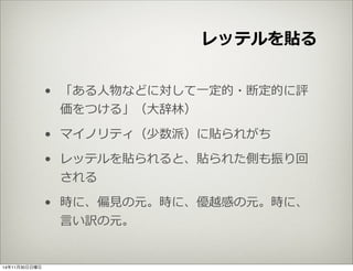 レッテルを貼る 
• 「ある⼈人物などに対して⼀一定的・断定的に評 
価をつける」（⼤大辞林林） 
• マイノリティ（少数派）に貼られがち 
• レッテルを貼られると、貼られた側も振り回 
される 
• 時に、偏⾒見見の元。時に、優越感の元。時に、 
⾔言い訳の元。 
14年11月30日日曜日 
 