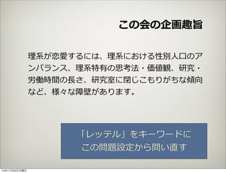 この会の企画趣旨 
理理系が恋愛するには、理理系における性別⼈人⼝口のア 
ンバランス、理理系特有の思考法・価値観、研究・ 
労働時間の⻑⾧長さ、研究室に閉じこもりがちな傾向 
など、様々な障壁があります。 
「レッテル」をキーワードに 
この問題設定から問い直す 
14年11月30日日曜日 
 