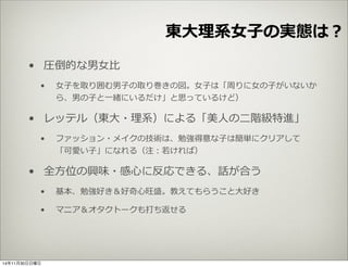 東⼤大理理系⼥女女⼦子の実態は？ 
• 圧倒的な男⼥女女⽐比 
• ⼥女女⼦子を取り囲む男⼦子の取り巻きの図。⼥女女⼦子は「周りに⼥女女の⼦子がいないか 
ら、男の⼦子と⼀一緒にいるだけ」と思っているけど） 
• レッテル（東⼤大・理理系）による「美⼈人の⼆二階級特進」 
• ファッション・メイクの技術は、勉強得意な⼦子は簡単にクリアして 
「可愛い⼦子」になれる（注：若若ければ） 
• 全⽅方位の興味・感⼼心に反応できる、話が合う 
• 基本、勉強好き＆好奇⼼心旺盛。教えてもらうこと⼤大好き 
• マニア＆オタクトークも打ち返せる 
14年11月30日日曜日 
 