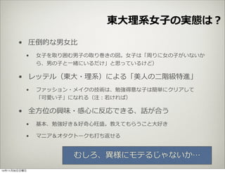 東⼤大理理系⼥女女⼦子の実態は？ 
• 圧倒的な男⼥女女⽐比 
• ⼥女女⼦子を取り囲む男⼦子の取り巻きの図。⼥女女⼦子は「周りに⼥女女の⼦子がいないか 
ら、男の⼦子と⼀一緒にいるだけ」と思っているけど） 
• レッテル（東⼤大・理理系）による「美⼈人の⼆二階級特進」 
• ファッション・メイクの技術は、勉強得意な⼦子は簡単にクリアして 
「可愛い⼦子」になれる（注：若若ければ） 
• 全⽅方位の興味・感⼼心に反応できる、話が合う 
• 基本、勉強好き＆好奇⼼心旺盛。教えてもらうこと⼤大好き 
• マニア＆オタクトークも打ち返せる 
むしろ、異異様にモテるじゃないか… 
14年11月30日日曜日 
 