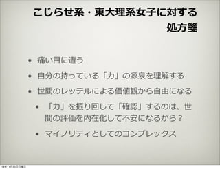 こじらせ系・東⼤大理理系⼥女女⼦子に対する 
処⽅方箋 
• 痛い⽬目に遭う 
• ⾃自分の持っている「⼒力力」の源泉を理理解する 
• 世間のレッテルによる価値観から⾃自由になる 
• 「⼒力力」を振り回して「確認」するのは、世 
間の評価を内在化して不不安になるから？ 
• マイノリティとしてのコンプレックス 
14年11月30日日曜日 
 