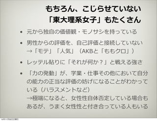 もちろん、こじらせていない 
「東⼤大理理系⼥女女⼦子」もたくさん 
• 元から独⾃自の価値観・モノサシを持っている 
• 男性からの評価を、⾃自⼰己評価と接続していない 
→「モテ」「⼈人気」（AKBと「ももクロ」） 
• レッテル貼りに「それが何か？」と戦える強さ 
• 「⼒力力の発動」が、学業・仕事その他において⾃自分 
の能⼒力力の正当な評価の妨げになることがわかって 
いる（ハラスメントなど） 
→極端になると、⼥女女性性⾃自体否定している場合も 
あるが、うまく⼥女女性性と付き合っている⼈人もいる 
14年11月30日日曜日 
 