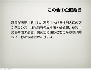 この会の企画趣旨 
理理系が恋愛するには、理理系における性別⼈人⼝口のア 
ンバランス、理理系特有の思考法・価値観、研究・ 
労働時間の⻑⾧長さ、研究室に閉じこもりがちな傾向 
など、様々な障壁があります。 
14年11月30日日曜日 
 