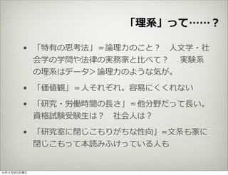 「理理系」って……？ 
• 「特有の思考法」＝論論理理⼒力力のこと？ ⼈人⽂文学・社 
会学の学問や法律律の実務家と⽐比べて？ 実験系 
の理理系はデータ＞論論理理⼒力力のような気が。 
• 「価値観」＝⼈人それぞれ。容易易にくくれない 
• 「研究・労働時間の⻑⾧長さ」＝他分野だって⻑⾧長い。 
資格試験受験⽣生は？ 社会⼈人は？ 
• 「研究室に閉じこもりがちな性向」=⽂文系も家に 
閉じこもって本読みふけっている⼈人も 
14年11月30日日曜日 
 