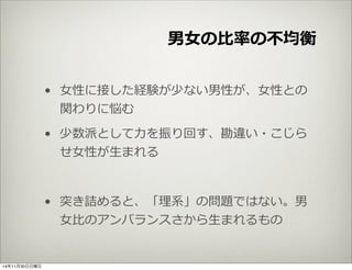 男⼥女女の⽐比率率率の不不均衡 
• ⼥女女性に接した経験が少ない男性が、⼥女女性との 
関わりに悩む 
• 少数派として⼒力力を振り回す、勘違い・こじら 
せ⼥女女性が⽣生まれる 
• 突き詰めると、「理理系」の問題ではない。男 
⼥女女⽐比のアンバランスさから⽣生まれるもの 
14年11月30日日曜日 
 