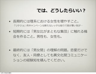 では、どうしたらいい？ 
• ⻑⾧長期的には理理系における⼥女女性を増やすこと。 
「リケジョ」的キャンペーンは新たなレッテル貼りで筋が悪い気が… 
• 短期的には「男⼥女女⽐比がまともな集団」に触れる機 
会を作ること。男性も、⼥女女性も。 
• 最終的には「男⼥女女間」の理理解の問題。恋愛だけで 
なく、友⼈人・同僚僚としても異異⽂文化間コミュニケー 
ションの経験知を積んでください。 
14年11月30日日曜日 
