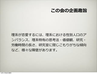 この会の企画趣旨 
理理系が恋愛するには、理理系における性別⼈人⼝口のア 
ンバランス、理理系特有の思考法・価値観、研究・ 
労働時間の⻑⾧長さ、研究室に閉じこもりがちな傾向 
など、様々な障壁があります。 
14年11月30日日曜日 
 